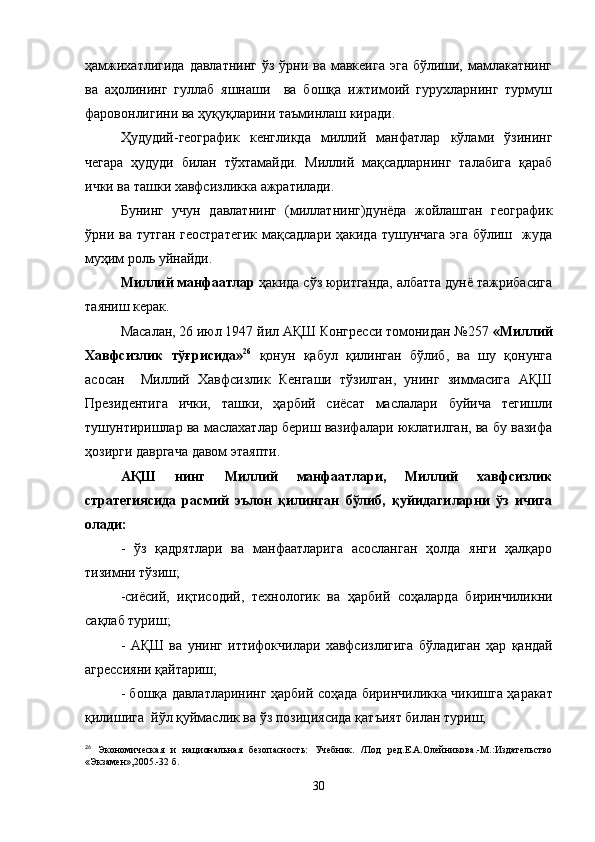ҳамжихатлигида  давлатнинг  ўз ўрни ва мавкеига  эга бўлиши, мамлакатнинг
ва   аҳолининг   гуллаб   яшнаши     ва   бошқа   ижтимоий   гурухларнинг   турмуш
фаровонлигини ва ҳуқуқларини таъминлаш киради.
Ҳудудий-географик   кенгликда   миллий   манфатлар   кўлами   ўзининг
чегара   ҳудуди   билан   тўхтамайди.   Миллий   мақсадларнинг   талабига   қараб
ички ва ташки хавфсизликка ажратилади.
Бунинг   учун   давлатнинг   (миллатнинг)дунёда   жойлашган   географик
ўрни ва тутган  геостратегик  мақсадлари  ҳакида тушунчага  эга  бўлиш   жуда
муҳим роль уйнайди.
Миллий манфаатлар  ҳакида сўз юритганда, албатта дунё тажрибасига
таяниш керак.
Масалан, 26 июл 1947 йил АҚШ Конгресси томонидан №257  «Миллий
Хавфсизлик   тўғрисида» 26
  қонун   қабул   қилинган   бўлиб,   ва   шу   қонунга
асосан     Миллий   Хавфсизлик   Кенгаши   тўзилган,   унинг   зиммасига   АҚШ
Президентига   ички,   ташки,   ҳарбий   сиёсат   маслалари   буйича   тегишли
тушунтиришлар ва маслахатлар бериш вазифалари юклатилган, ва бу вазифа
ҳозирги давргача давом этаяпти.
АҚШ   нинг   Миллий   манфаатлари,   Миллий   хавфсизлик
стратегиясида   расмий   эълон   қилинган   бўлиб,   қуйидагиларни   ўз   ичига
олади:
-   ўз   қадрятлари   ва   манфаатларига   асосланган   ҳолда   янги   ҳалқаро
тизимни тўзиш;
-сиёсий,   иқтисодий,   технологик   ва   ҳарбий   соҳаларда   биринчиликни
са қ лаб туриш;
-   АҚШ   ва   унинг   иттифокчилари   хавфсизлигига   б ў ладиган   ҳар   қ андай
агрессияни  қ айтариш;
- бошқа давлатларининг   ҳарбий соҳада биринчилик к а чикишга   ҳаракат
қилишига  йўл  қ уймаслик ва ўз позициясида  қ атъият билан туриш;
26
  Экономическая   и   национальная   безопасность:   Учебник.   /Под   ред.Е.А.Олейникова.-М.:Издательство
«Экзамен»,2005.-32 б.
30 