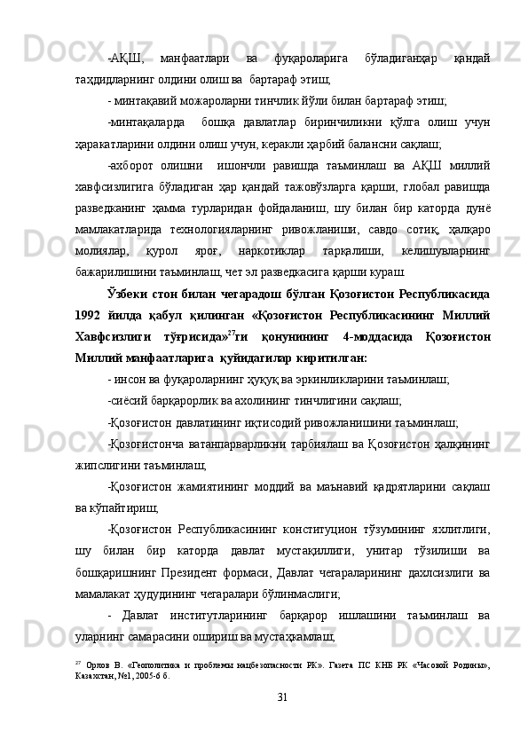 -АҚШ,   манфаатлари   ва   фуқароларига   б ў ладиганҳар   қ андай
таҳдидларнинг олдини олиш ва  бартараф этиш;
- минтақавий можароларни тинчлик йўли билан бартараф этиш;
-минтақаларда     бошқа   давлатлар   биринчиликни   қў лга   олиш   учун
ҳаракатларини олдини олиш учун, керакли   ҳарбий балансни са қ лаш;
-ахборот   олишни     ишончли   равишда   таъминлаш   ва   АҚШ   миллий
хавфсизлигига   б ў ладиган   ҳар   қ андай   тажовўзларга   қарши,   глобал   равишда
разведканинг   ҳамма   турларидан   фойдаланиш,   шу   билан   бир   каторда   дунё
мамлакатларида   технологияларнинг   ривожланиши,   савдо   соти қ ,   ҳалқаро
молиялар,   қ урол   яро ғ ,   наркотиклар   тар қ алиши,   келишувларнинг
бажарилишини таъминлаш, чет эл разведкасига  қ арши кураш.
Ўзбеки   стон   билан   чегарадош   бўлган   Қозоғистон   Республикасида
1992   йилда   қабул   қилинган   «Қозоғистон   Республикасининг   Миллий
Хавфсизлиги   тўғрисида» 27
ги   қонунининг   4 - моддасида   Қозоғистон
Миллий манфаатларига  қуйидагилар киритилган:
- инсон ва фуқароларнинг   ҳуқуқ ва эркинликларини таъминлаш;
-сиёсий барқарорлик ва ахолининг тинчлигини сақлаш;
-Қозоғистон давлатининг иқтисодий ривожланишини таъминлаш;
-Қозоғистонча   ватанпарварликни   тарбиялаш   ва   Қозоғистон   ҳалқининг
жипслигини таъминлаш;
-Қозоғистон   жамиятининг   моддий   ва   маънавий   қадрятларини   сақлаш
ва кўпайтириш;
-Қозоғистон   Республикасининг   конституцион   тўзумининг   яхлитлиги,
шу   билан   бир   каторда   давлат   мустақиллиги,   унитар   тўзилиши   ва
бошқаришнинг   Президент   формаси,   Давлат   чегараларининг   дахлсизлиги   ва
мамалакат   ҳудудининг чегаралари бўлинмаслиги;
-   Давлат   институтларининг   барқарор   ишлашини   таъминлаш   ва
уларнинг самарасини ошириш ва мустаҳкамлаш;
27
  Орлов   В.   «Геополитика   и   проблемы   нацбезопасности   РК».   Газета   ПС   КНБ   РК   «Часовой   Родины»,
Казахстан, №1, 2005-6   б.
31 