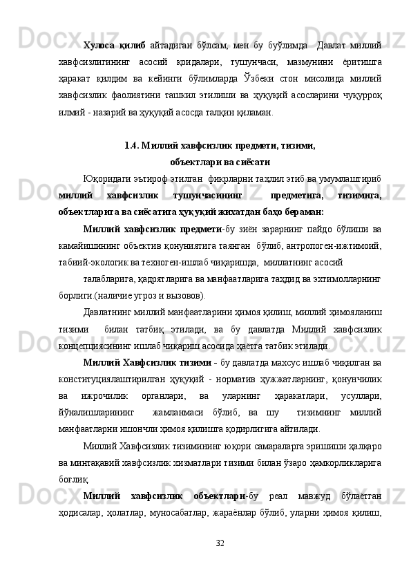 Хулоса   қилиб   айтадиган   б ў лсам,   мен   бу   бу ў лимда     Давлат   миллий
хавфсизлигининг   асосий   қоидалари,   тушунчаси,   мазмунини   ё ритишга
ҳаракат   қ илдим   ва   кейинги   б ў лимларда   Ўзбеки   стон   мисолида   миллий
хавфсизлик   фаолиятини   ташкил   этилиши   ва   ҳуқуқий   асосларини   чу қ урро қ
илмий - назарий ва ҳуқуқий асосда тал қ ин  қ иламан.
1.4. Миллий хавфсизлик предмети, тизими, 
объектлари ва си ё сати
Ю қ оридаги эътироф этилган  фикрларни та ҳ лил этиб ва умумлаштириб
миллий   хавфсизлик   тушунчасининг     предметига,   тизимига,
объектларига ва сиёсатига ҳуқуқий жихатдан ба ҳ о бераман:
Миллий   хавфсизлик   предмети -бу   зи ё н   зарарнинг   пайдо   бўлиши   ва
камайишининг объектив қонуниятига таянган   бўлиб, антропоген-ижтимоий,
табиий-экологик ва техноген-ишлаб чиқаришда,  миллатнинг асосий 
талабларига, қадрятларига ва манфаатларига таҳдид ва эхтимолларнинг
борлиги.(наличие угроз и вызовов).  
Давлатнинг миллий манфаатларини  ҳ имоя қилиш, миллий  ҳ имояланиш
тизими     билан   татби қ   этилади,   ва   бу   давлатда   Миллий   хавфсизлик
концепциясининг ишлаб чиқариш асосида  ҳ а ё тга татбик этилади.
Миллий Хавфсизлик тизими -  бу давлатда махсус ишлаб чиқилган ва
конституциялаштирилган   ҳуқуқий   -   норматив   ҳ ужжатларнинг,   қонунчилик
ва   ижрочилик   органлари,   ва   уларнинг   ҳаракатлари,   усуллари,
й ў налишларининг     жамланмаси   бўлиб,   ва   шу     тизимнинг   миллий
манфаатларни ишончли  ҳ имоя қилишга  қ одирлигига айтилади.
Миллий Хавфсизлик тизимининг ю қ ори самараларга эришиши ҳалқаро
ва минтақавий хавфсизлик хизматлари тизими билан ўзаро ҳамкорликларига
бо ғ ли қ .
Миллий   хавфсизлик   объектлари -бу   реал   мавжуд   б ў ла ё тган
ҳ одисалар,   ҳолатлар,   муносабатлар,   жара ё нлар   бўлиб,   уларни   ҳ имоя   қилиш,
32 
