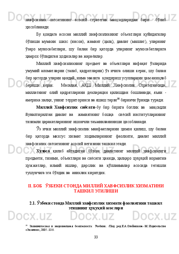 хавфсизлик   сиёсатининг   асосий   стратегик   мақсадларидан   бири     бўлиб
ҳисобланади.
Бу   қоидага   асосан   миллий   хавфсизликнинг   объектлари   қуйидагилар
бўлиши   мумкин:   шахс   (инсон),   жамият   (ҳалқ),   давлат   (миллат),   уларнинг
ўзаро   муносабатлари,   шу   билан   бир   қ аторда   уларнинг   муносабатларига
ҳамрох бўладиган  ҳ одисалар ва жара ё нлар.
Миллий   хавфсизликнинг   предмет   ва   объектлари   нафа қ ат   ўзларида
умумий   аломатларни   (талаб,   қадрятларни)   ўз   ичига   олиши   керак,   шу   билан
бир  қ аторда уларни  қ андай, нима эвазига   қ ондириш усулларини ҳам ани қ лаб
бериши   керак.     Масалан,   АҚШ   Миллий   Хавфсизлик   Стратегиясида,
миллатнинг   олий   қадрятларини   декларация   қилишдан   бошланади,   яъни   -
америка  х алқи, унинг территорияси ва яшаш тарзи 28
 биринчи  ў ринда туради.
Миллий   Хавфсизлик   сиёсати- бу   бир   бирига   бо ғ лик   ва     мақсадли
йуналтирилган   давлат   ва     жамиятнинг   бошқа     сиёсий   институтларининг
тизимли   ҳаракатларининг ишончли таъминланиниши ҳисобланади. 
Ўз   ички   миллий   хавфсизлик   манфаатларини   ҳ имоя   қилиш,   шу   билан
бир   қ аторда   махсус   хизмат   ходимларининг   фаолияти,   давлат   миллий
хавфсизлик сиёсатининг асосий негизини ташкил этади.
Хулоса   қилиб   айтадиган   б ў лсак   давлатнинг   миллий   хавфсизлиги
предмети, тизими, объектлари ва сиёсати   ҳ акида, ҳалқаро ҳуқуқий норматив
ҳ ужжатлар,   илмий   ишлар,   дарслик   ва   қў лланмалар   асосида   тегишли
тушунчага эга   бўлдик ва  аниклик киритдик. 
 
II. БОБ   ЎЗБЕКИ СТОНДА МИЛЛИЙ ХАВФСИЗЛИК ХИЗМАТИНИ
ТАШКИЛ ЭТИЛИШИ
2.1. Ўзбеки стонда Миллий хавфсизлик хизмати фаолиятини ташкил
этишнинг ҳуқуқий асослари
28
  Экономическая   и   национальная   безопасность:   Учебник.   /Под   ред.Е.А.Олейникова.-М.:Издательство
«Экзамен», 2005.-33 б.
33 