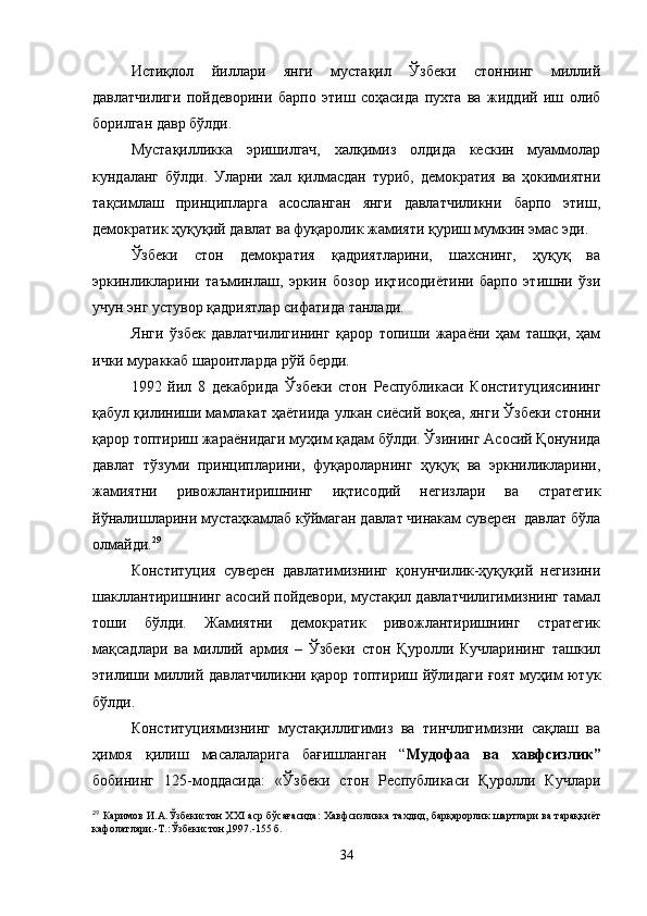 Истиқлол   йиллари   янги   мустақил   Ўзбеки   стоннинг   миллий
давлатчилиги   пойдеворини   барпо   этиш   соҳасида   пухта   ва   жиддий   иш   олиб
борилган давр бўлди.
Мустақилликка   эришилгач,   халқимиз   олдида   кескин   муаммолар
кундаланг   бўлди.   Уларни   хал   қилмасдан   туриб,   демократия   ва   ҳокимиятни
тақсимлаш   принципларга   асосланган   янги   давлатчиликни   барпо   этиш,
демократик ҳуқуқий давлат ва фуқаролик жамияти қуриш мумкин эмас эди.
Ўзбеки   стон   демократия   қадриятларини,   шахснинг,   ҳуқуқ   ва
эркинликларини   таъминлаш,   эркин   бозор   иқтисодиётини   барпо   этишни   ўзи
учун энг устувор қадриятлар сифатида танлади. 
Янги   ўзбек   давлатчилигининг   қарор   топиши   жараёни   ҳам   ташқи,   ҳам
ички мураккаб шароитларда рўй берди.
1992   йил   8   декабрида   Ўзбеки   стон   Республикаси   Конституциясининг
қабул қилиниши мамлакат ҳаётиида улкан сиёсий воқеа, янги Ўзбеки стонни
қарор топтириш жараёнидаги муҳим қадам бўлди. Ўзининг Асосий Қонунида
давлат   тўзуми   принципларини,   фуқароларнинг   ҳуқуқ   ва   эркниликларини,
жамиятни   ривожлантиришнинг   иқтисодий   негизлари   ва   стратегик
йўналишларини мустаҳкамлаб кўймаган давлат чинакам суверен  давлат бўла
олмайди. 29
Конституция   суверен   давлатимизнинг   қонунчилик-ҳуқуқий   негизини
шакллантиришнинг асосий пойдевори, мустақил давлатчилигимизнинг тамал
тоши   бўлди.   Жамиятни   демократик   ривожлантиришнинг   стратегик
мақсадлари   ва   миллий   армия   –   Ўзбеки   стон   Қуролли   Кучларининг   ташкил
этилиши миллий давлатчиликни қарор топтириш йўлидаги ғоят муҳим ютук
бўлди.
Конституциямизнинг   мустақиллигимиз   ва   тинчлигимизни   сақлаш   ва
ҳимоя   қилиш   масалаларига   бағишланган   “ Мудофаа   ва   хавфсизлик”
бобининг   125-моддасида:   «Ўзбеки   стон   Республикаси   Қуролли   Кучлари
29
 Каримов И.А.Ўзбекистон XXI аср бўсағасида: Хавфсизликка тахдид, барқарорлик шартлари ва тараққиёт
кафолатлари.-Т.:Ўзбекистон,1997.-155 б.
34 
