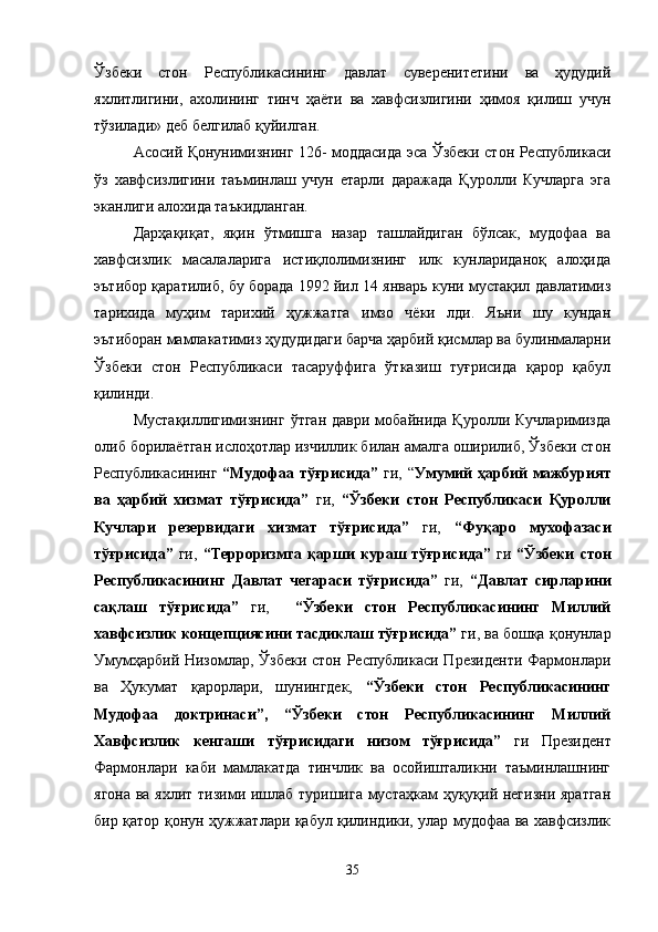 Ўзбеки   стон   Республикасининг   давлат   суверенитетини   ва   ҳудудий
яхлитлигини,   ахолининг   тинч   ҳаёти   ва   хавфсизлигини   ҳимоя   қилиш   учун
тўзилади» деб белгилаб қуйилган.
Асосий Қонунимизнинг 126- моддасида эса Ўзбеки стон Республикаси
ўз   хавфсизлигини   таъминлаш   учун   етарли   даражада   Қуролли   Кучларга   эга
эканлиги алохида таъкидланган.
Дарҳақиқат,   яқин   ўтмишга   назар   ташлайдиган   бўлсак,   мудофаа   ва
хавфсизлик   масалаларига   истиқлолимизнинг   илк   кунлариданоқ   алоҳида
эътибор қаратилиб, бу борада 1992 йил 14 январь куни мустақил давлатимиз
тарихида   муҳим   тарихий   ҳужжатга   имзо   чёки   лди.   Яъни   шу   кундан
эътиборан мамлакатимиз ҳудудидаги барча ҳарбий қисмлар ва булинмаларни
Ўзбеки   стон   Республикаси   тасаруффига   ўтказиш   туғрисида   қарор   қабул
қилинди.
Мустақиллигимизнинг   ўтган  даври   мобайнида   Қуролли  Кучларимизда
олиб борилаётган ислоҳотлар изчиллик билан амалга оширилиб, Ўзбеки стон
Республикасининг   “Мудофаа тўғрисида”   ги, “ Умумий ҳарбий мажбурият
ва   ҳарбий   хизмат   тўғрисида”   ги,   “Ўзбеки   стон   Республикаси   Қуролли
Кучлари   резервидаги   хизмат   тўғрисида”   ги,   “Фуқаро   мухофазаси
тўғрисида”   ги,   “Терроризмга  қарши   кураш  тўғрисида”   ги   “Ўзбеки   стон
Республикасининг   Давлат   чегараси   тўғрисида”   ги,   “Давлат   сирларини
сақлаш   тўғрисида”   ги,     “Ўзбеки   стон   Республикасининг   Миллий
хавфсизлик концепциясини тасдиклаш тўғрисида”  ги, ва бошқа қонунлар
Умумҳарбий Низомлар, Ўзбеки стон Республикаси Президенти Фармонлари
ва   Ҳукумат   қарорлари,   шунингдек,   “Ўзбеки   стон   Республикасининг
Мудофаа   доктринаси”,   “Ўзбеки   стон   Республикасининг   Миллий
Хавфсизлик   кенгаши   тўғрисидаги   низом   тўғрисида”   ги   Президент
Фармонлари   каби   мамлакатда   тинчлик   ва   осойишталикни   таъминлашнинг
ягона ва яхлит тизими ишлаб туришига мустаҳкам ҳуқуқий негизни яратган
бир қатор қонун ҳужжатлари қабул қилиндики, улар мудофаа ва хавфсизлик
35 