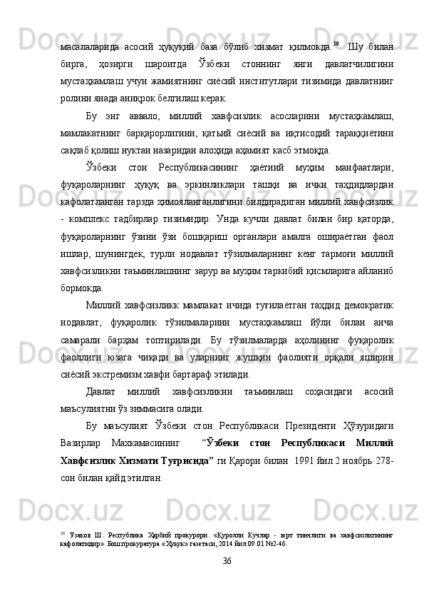 масалаларида   асосий   ҳуқуқий   база   бўлиб   хизмат   қилмокда. 30    
Шу   билан
бирга,   ҳозирги   шароитда   Ўзбеки   стоннинг   янги   давлатчилигини
мустаҳкамлаш   учун   жамиятнинг   сиёсий   институтлари   тизимида   давлатнинг
ролини янада аниқрок белгилаш керак.
Бу   энг   аввало,   миллий   хавфсизлик   асосларини   мустаҳкамлаш,
мамлакатнинг   барқарорлигини,   қатьий   сиёсий   ва   иқтисодий   тараққиётини
сақлаб қолиш нуктаи назаридан алоҳида аҳамият касб этмоқда.
Ўзбеки   стон   Республикасининг   ҳаётиий   муҳим   манфаатлари,
фуқароларнинг   ҳуқуқ   ва   эркинликлари   ташқи   ва   ички   таҳдидлардан
кафолатланган тарзда ҳимояланганлигини билдирадиган миллий хавфсизлик
-   комплекс   тадбирлар   тизимидир.   Унда   кучли   давлат   билан   бир   қаторда,
фуқароларнинг   ўзини   ўзи   бошқариш   органлари   амалга   ошираётган   фаол
ишлар,   шунингдек,   турли   нодавлат   тўзилмаларнинг   кенг   тармоғи   миллий
хавфсизликни таъминлашнинг зарур ва муҳим таркибий қисмларига айланиб
бормокда.
Миллий   хавфсизликк   мамлакат   ичида   туғилаётган   таҳдид   демократик
нодавлат,   фуқаролик   тўзилмаларини   мустаҳкамлаш   йўли   билан   анча
самарали   барҳам   топтирилади.   Бу   тўзилмаларда   аҳолининг   фуқаролик
фаоллиги   юзага   чиқади   ва   уларнинг   жушқин   фаолияти   орқали   яширин
сиёсий экстремизм хавфи бартараф этилади.
Давлат   миллий   хавфсизликни   таъминлаш   соҳасидаги   асосий
маъсулиятни ўз зиммасига олади.
Бу   маъсулият   Ўзбеки   стон   Республикаси   Президенти   Ҳўзуридаги
Вазирлар   Махкамасининг     “ Ўзбеки   стон   Республикаси   Миллий
Хавфсизлик Хизмати Туғрисида”  ги Қарори билан  1991 йил 2 ноябрь 278-
сон билан қайд этилган.
30
  Узаков   Ш.   Республика   Ҳ арбий   прокурори.   « Қ уролли   Кучлар   -   юрт   тинчлиги   ва   хавфсизлигининг
кафолатидир». Бош прокуратура « Ҳ укук» газетаси, 2014 йил 09.01 №2-4б.
36 