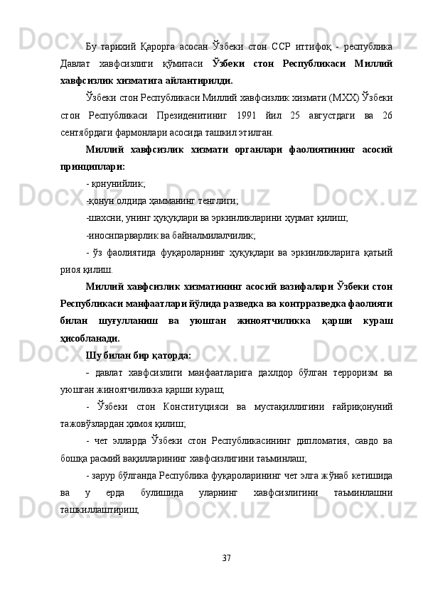 Бу   тарихий   Қарорга   асосан   Ўзбеки   стон   ССР   иттифоқ   -   республика
Давлат   хавфсизлиги   қўмитаси   Ўзбеки   стон   Республикаси   Миллий
хавфсизлик хизматига айлантирилди.
Ўзбеки стон Республикаси Миллий хавфсизлик хизмати (МХХ) Ўзбеки
стон   Республикаси   Президенитиниг   1991   йил   25   августдаги   ва   26
сентябрдаги фармонлари асосида ташкил этилган.
Миллий   хавфсизлик   хизмати   органлари   фаолиятининг   асосий
принциплари:
- қонунийлик;
-қонун олдида ҳамманинг тенглиги;
-шахсни, унинг ҳуқуқлари ва эркинликларини  ҳ урмат қилиш;
-иноснпарварлик ва байналмилалчилик;
-   ўз   фаолиятида   фуқароларнинг   ҳуқуқлари   ва   эркинликларига   қатьий
риоя қилиш.
Миллий   хавфсизлик   хизматининг  асосий  вазифалари  Ўзбеки  стон
Республикаси манфаатлари йўлида разведка ва контрразведка фаолияти
билан   шу ғ улланиш   ва   уюшган   жиноятчиликка   қ арши   кураш
ҳ исобланади. 
Шу билан бир  қ аторда:
-   давлат   хавфсизлиги   манфаатларига   дахлдор   бўлган   терроризм   ва
уюшган жиноятчиликка  қ арши кураш;
-   Ўзбеки   стон   Конституцияси   ва   мустақиллигини   ғ айриқонуний
тажовўзлардан ҳимоя қилиш;
-   чет   элларда   Ўзбеки   стон   Республикасининг   дипломатия,   савдо   ва
бошқа расмий вақилларининг хавфсизлигини таъминлаш;
- зарур бўлганда Республика фуқароларининг чет элга ж ў наб кетишида
ва   у   ерда   булишида   уларнинг   хавфсизлигини   таъминлашни
ташкиллаштириш;
37 