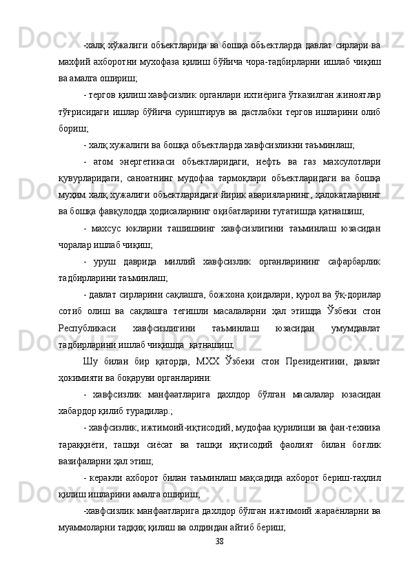 -халқ х ў жалиги объектларида ва бошқа объектларда давлат сирлари ва
махфий ахборотни мухофаза қилиш б ў йича чора-тадбирларни ишлаб чи қ иш
ва амалга ошириш;
- тергов қилиш хавфсизлик органлари ихти ё рига  ў тказилган жиноятлар
тўғрисидаги  ишлар б ў йича суриштирув ва  дастлабки тергов  ишларини олиб
бориш;
- халқ хужалиги ва бошқа объектларда хавфсизликни таъминлаш;
-   атом   энергетикаси   объектларидаги,   нефть   ва   газ   махсулотлари
қ увурларидаги,   саноатнинг   мудофаа   тармо қ лари   объектларидаги   ва   бошқа
муҳим халқ хужалиги объектларидаги йирик аварияларнинг,   ҳ алокатларнинг
ва бошқа фав қ улодда  ҳ одисаларнинг о қ ибатларини тугатишда  қ атнашиш;
-   махсус   юкларни   ташишнинг   хавфсизлигини   таъминлаш   юзасидан
чоралар ишлаб чи қ иш;
-   уруш   даврида   миллий   хавфсизлик   органларининг   сафарбарлик
тадбирларини таъминлаш;
- давлат сирларини сақлашга, божхона  қ оидалари,   қ урол ва   ўқ -дорилар
сотиб   олиш   ва   сақлашга   тегишли   масалаларни   ҳ ал   этишда   Ўзбеки   стон
Республикаси   хавфсизлигини   таъминлаш   юзасидан   умумдавлат
тадбирларини ишлаб чи қ ишда   қ атнашиш;
Шу   билан   бир   қ аторда,   МХХ   Ўзбеки   стон   Президентини,   давлат
ҳокимияти ва бо қ аруви органларини:
-   хавфсизлик   манфаатларига   дахлдор   бўлган   масалалар   юзасидан
хабардор қилиб турадилар.;
- хавфсизлик, ижтимоий-иқтисодий, мудофаа  қ урилиши ва фан-техника
тара ққ и ё ти,   таш қ и   сиёсат   ва   таш қ и   иқтисодий   фаолият   билан   бо ғ лик
вазифаларни  ҳ ал этиш;
-   керакли   ахборот   билан   таъминлаш   мақсадида   ахборот   бериш-та ҳ лил
қилиш ишларини амалга ошириш;
-хавфсизлик манфаатларига дахлдор бўлган ижтимоий жараёнларни ва
муаммоларни тад қ и қ  қилиш ва олдиндан айтиб бериш;
38 