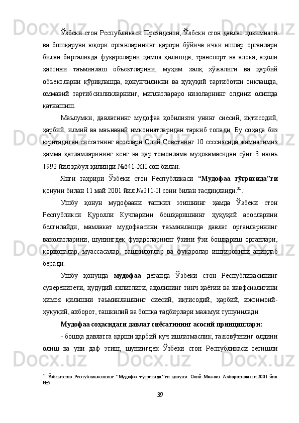 Ўзбеки стон Республикаси Президенти, Ўзбеки стон давлат ҳокимияти
ва   бошқаруви   юқори   органларининг   қарори   б ў йича   ички   ишлар   органлари
билан   биргаликда   фуқароларни   ҳимоя   қилишда,   транспорт   ва   алока,   а ҳ оли
ҳаётини   таъминлаш   объектларини,   муҳим   халқ   х ў жалиги   ва   ҳарбий
объектларни   қў ри қ лашда,   қонунчиликни   ва   ҳуқуқий   тартиботни   тиклашда,
оммавий   тартибсизликларнинг,   миллатлараро   низоларнинг   олдини   олишда
қ атнашиш.
Маълумки,   давлатнинг   мудофаа   қ обилияти   унинг   сиёсий,   иқтисодий,
ҳарбий,   илмий   ва   маънавий   имкониятларидан   таркиб   топади.   Бу   со ҳ ада   биз
юритадиган сиёсатнинг асослари Олий Советнинг 10 сессиясида жамиятимиз
ҳамма   қ атламларининг   кенг   ва   ҳ ар   томонлама   му ҳ окамасидан   с ў нг   3   июнь
1992 йил қабул қилинди №641- XII  сон билан.
Янги   та ҳ рири   Ўзбеки   стон   Республикаси   “ Мудофаа   тўғрисида ” ги
қонуни билан 11 май 2001 йил №211- II  сони билан тасди қ ланди. 31
.
Ушбу   қонун   мудофаани   таш к ил   этишнинг   ҳамда   Ўзбеки   стон
Республикси   Қуролли   Кучларини   бошқаришнинг   ҳуқуқий   асосларини
белгилайди,   мамлакат   мудофаасини   таъминлашда   давлат   органларининг
ваколатларини,   шунингдек   фуқароларнинг   ўзини   ўзи   бошқариш   органлари,
корхоналар,   муассасалар,   таш к илотлар   ва   фуқаролар   иштирокини   ани қ лаб
беради.
Ушбу   қонунда   мудофаа   деганда   Ўзбеки   стон   Республикасининг
суверенитети, ҳудудий яхлитлиги, а ҳ олининг тинч ҳаётии ва хавфсизлигини
ҳимоя   қилишни   таъминлашнинг   сиёсий,   иқтисодий,   ҳарбий,   ижтимоий-
ҳуқуқий, ахборот, таш к илий ва бошқа тадбирлари мажмуи тушунилади.
Мудофаа соҳасидаги давлат сиёсатининг асосий принциплари:
- бошқа давлатга  қ арши ҳарбий куч ишлатмаслик, тажовўзнинг олдини
олиш   ва   уни   даф   этиш,   шунингдек   Ўзбеки   стон   Республикаси   тегишли
31
  Ўзбекистон Республикасининг   “ Мудофаа тўғрисида ”   ги   қ онуни. Олий Мажлис Ахборотномаси.2001 йил
№5.
39 