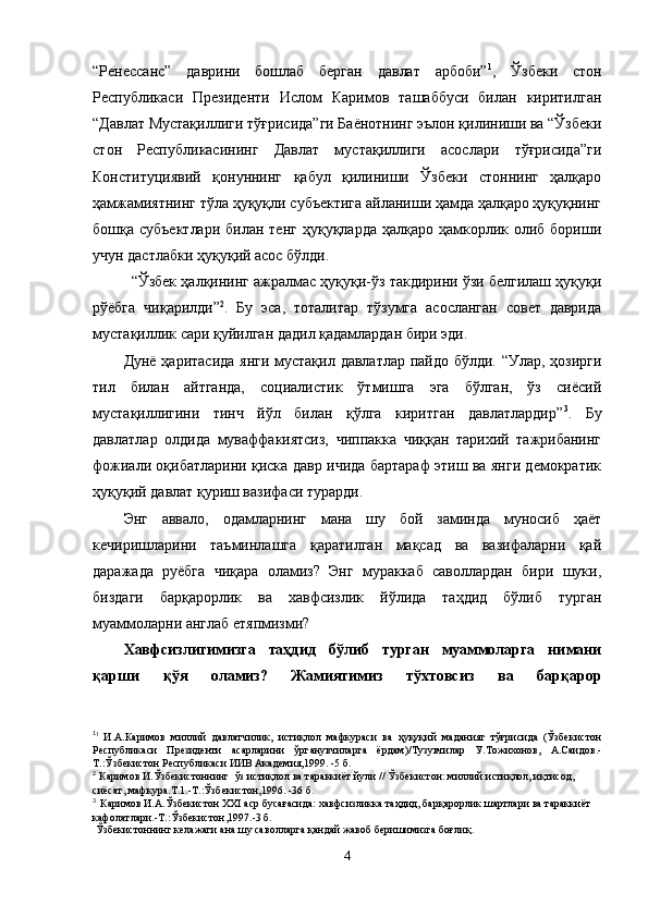 “Ренессанс”   даврини   бошлаб   берган   давлат   арбоби” 1
,   Ўзбеки   стон
Республикаси   Президенти   Ислом   Каримов   ташаббуси   билан   киритилган
“Давлат Мустақиллиги тўғрисида”ги Баёнотнинг эълон қилиниши ва “Ўзбеки
стон   Республикасининг   Давлат   мустақиллиги   асослари   тўғрисида”ги
Конституциявий   қонуннинг   қабул   қилиниши   Ўзбеки   стоннинг   ҳалқаро
ҳамжамиятнинг тўла ҳуқуқли субъектига айланиши ҳамда ҳалқаро ҳуқуқнинг
бошқа субъектлари  билан тенг  ҳуқуқларда ҳалқаро ҳамкорлик олиб бориши
учун дастлабки ҳуқуқий асос бўлди. 
“Ўзбек ҳалқининг ажралмас ҳуқуқи-ўз такдирини ўзи белгилаш ҳуқуқи
рўёбга   чиқарилди” 2
.   Бу   эса,   тоталитар   тўзумга   асосланган   совет   даврида
мустақиллик сари қуйилган дадил қадамлардан бири эди.
Дунё ҳаритасида янги мустақил давлатлар пайдо бўлди. “Улар, ҳозирги
тил   билан   айтганда,   социалистик   ўтмишга   эга   бўлган,   ўз   сиёсий
мустақиллигини   тинч   йўл   билан   қўлга   киритган   давлатлардир” 3
.   Бу
давлатлар   олдида   муваффакиятсиз,   чиппакка   чиққан   тарихий   тажрибанинг
фожиали оқибатларини қиска давр ичида бартараф этиш ва янги демократик
ҳуқуқий давлат қуриш вазифаси турарди. 
Энг   аввало,   одамларнинг   мана   шу   бой   заминда   муносиб   ҳаёт
кечиришларини   таъминлашга   қаратилган   мақсад   ва   вазифаларни   қай
даражада   руёбга   чиқара   оламиз?   Энг   мураккаб   саволлардан   бири   шуки,
биздаги   барқарорлик   ва   хавфсизлик   йўлида   таҳдид   бўлиб   турган
муаммоларни англаб етяпмизми?
Хавфсизлигимизга   таҳдид   бўлиб   турган   муаммоларга   нимани
қарши   қўя   оламиз?   Жамиятимиз   тўхтовсиз   ва   барқарор
1
1  
И.А.Каримов   миллий   давлатчилик,   истиқлол   мафкураси   ва   ҳуқуқий   маданият   тўғрисида   (Ўзбекистон
Республикаси   Президенти   асарларини   ўрганувчиларга   ёрдам)/Тузувчилар   У.Тожихонов,   А.Саидов.-
Т.:Ўзбекистон Республикаси ИИВ Академия,1999. -5 б.
2
 Каримов И.Ўзбекистоннинг  ўз истиқлол ва тараккиёт йули // Ўзбекистон: миллий истиқлол, иқтисод, 
сиёсат, мафкура.Т.1.-Т.:Ўзбекистон,1996. -36 б.
3
   
Каримов И.А.Ўзбекистон XXI аср бусағасида: хавфсизликка таҳдид, барқарорлик шартлари ва тараккиёт 
кафолатлари.-Т.:Ўзбекистон,1997.-3 б.
 Ўзбекистоннинг келажаги ана шу саволларга қандай жавоб беришимизга боғлиқ.
4 