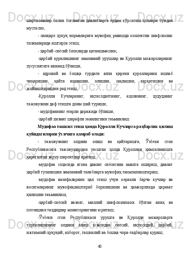 шартномалар   билан   бо ғ ланган   давлатларга   ё рдам   к ў рсатиш   ҳ оллари   бундан
мустасно;
-  халқаро  ҳуқуқ нормаларига  мувофиқ  равишда коллектив  хавфсизлик
тизимларида иштирок этиш;
- ҳарбий-сиёсий блокларда  қ атнашмаслик;
-ҳарбий   қ урилишнинг  замонавий  урушлар  ва  Қуролли можароларнинг
хусусиятига монанд б ў лиши;
-   ядровий   ва   бошқа   турдаги   ялпи   қ ир ғ ин   қ уролларини   ишлаб
чи қ аришни,   қ айта   ишлашни,   олишни,   сақлашни,   тар қ атишни   ва
жойлаштиришни рад этиш;
-Қуролли   Кучларнинг,   иқтисодиётнинг,   а ҳ олининг,   ҳудуднинг
тажов у зини даф этишга доим шай туриши;
- мудофаанинг  е тарли даражада б ў лиши;
-ҳарбий хизмат шарафли эканлигини таъминлаш.
Мудофаа таш к ил этиш ҳамда Қуролли Кучларга ра ҳ барлик қилиш
қ уйидагиларни ўз ичига  қ амраб олади:
-   тажовузнинг   олдини   олиш   ва   қ айтаришга,   Ўзбеки   стон
Республикасига   тажов у злардан   уюшган   ҳ олда   Қуроллии   ҳимояланишга
қ аратилган зарур шароитлар яратиш;
-мудофаа   со ҳ асида   ягона   давлат   сиёсатини   амалга   ошириш,   давлат
ҳарбий т у зилишни замонавий талабларга мувофи қ  такмоиллаштириш;
-мудофаа   вазифаларини   ҳ ал   этиш   учун   керакли   барча   кучлар   ва
воситаларнинг   мувофи қ лаштириб   борилишини   ва   ҳамкорликда   ҳ аракат
қилишни таъминлаш;
-ҳарбий-сиёсий   вазият,   миллий   хавфсизликкка   бўлган   ани қ   ва
потенциал та ҳ дидлар мониторингини юритиш;
-Ўзбеки   стон   Республикаси   урушга   ва   Қуролли   можароларга
тортилишининг   олдини   олиш   юзасидан   сиёсий,   иқтисодий,   ҳарбий,
ижтимоий-ҳуқуқий, ахборот, таш к илий ва бошқа чора-тадбирлар  қу риш;
40 