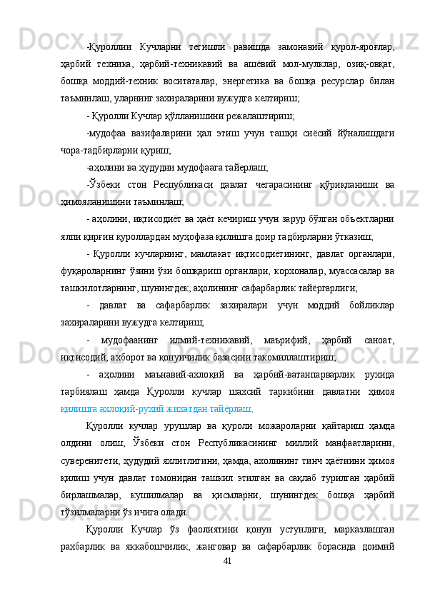 -Қуроллии   Кучларни   тегишли   равишда   замонавий   қ урол-яро ғ лар,
ҳарбий   техника,   ҳарбий-техникавий   ва   аш ё вий   мол-мулклар,   ози қ -ов қ ат,
бошқа   моддий-техник   воситаталар,   энергетика   ва   бошқа   ресурслар   билан
таъминлаш, уларнинг захираларини вужудга келтириш;
- Қуролли Кучлар  қў лланишини режалаштириш;
-мудофаа   вазифаларини   ҳ ал   этиш   учун   таш қ и   сиёсий   й ў налишдаги
чора-тадбирларни қуриш;
-а ҳ олини ва ҳудудни мудофаага тайерлаш;
-Ўзбеки   стон   Р еспубликаси   давлат   чегарасининг   қў ри қ ланиши   ва
ҳимояланишини таъминлаш;
- а ҳ олини, иқтисодиёт ва ҳаёт кечириш учун зарур бўлган объектларни
ялпи  қ ир ғ ин  қ уроллардан му ҳ офаза қилишга доир тадбирларни  ўт казиш;
-   Қуролли   кучларнинг,   мамлакат   иқтисодиётининг,   давлат   органлари,
фуқароларнинг  ўзини  ўзи  бошқариш органлари,  корхоналар,  муассасалар   ва
таш к илотларнинг, шунингдек, а ҳ олининг сафарбарлик  т ай ё ргарлиги;
-   давлат   ва   сафарбарлик   захиралари   учун   моддий   бойликлар
захираларини вужудга келтириш;
-   мудофаанинг   илмий-техникавий,   маърифий,   ҳарбий   саноат,
иқтисодий, ахборот ва қонунчилик базасини такомиллаштириш;
-   а ҳ олини   маънавий-ахло қ ий   ва   ҳарбий-ватанпарварлик   рухида
тарбиялаш   ҳамда   Қуролли   кучлар   шахсий   таркибини   давлатни   ҳимоя
қилишга ахло қ ий-рухий жихатдан тай ё рлаш;
Қуролли   кучлар   урушлар   ва   қ уроли   можароларни   қ айтариш   ҳамда
олдини   олиш,   Ўзбеки   стон   Республикасининг   миллий   манфаатларини,
суверенитети, ҳудудий яхлитлигини, ҳамда, ахолининг тинч ҳаётиини ҳимоя
қилиш   учун   давлат   томонидан   ташкил   этилган   ва   сақлаб   турилган   ҳарбий
бирлашмалар,   кушилмалар   ва   қисмларни,   шунингдек   бошқа   ҳарбий
тўзилмаларни ўз ичига олади.
Қуролли   Кучлар   ўз   фаолиятини   қонун   устунлиги,   марказлашган
рахбарлик   ва   яккабошчилик,   жанговар   ва   сафарбарлик   борасида   доимий
41 