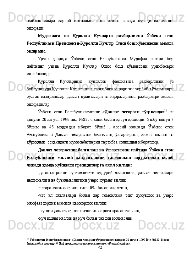 шайлик   ҳамда   ҳарбий   интизомга   риоя   этиш   асосида   куради   ва   амалга
оширади.
Мудофаага   ва   Қуролли   Кучларга   рахбарликни   Ўзбеки   стон
Республикаси Президенти-Қуролли Кучлар Олий бош қўмондони амалга
оширади.
Уруш   даврида   Ўзбеки   стон   Республикаси   Мудофаа   вазири   бир
пайтнинг   ўзида   Қуролли   Кучлар   Олий   бош   қўмондони   уринбосари
хисобланади.
Қуролли   Кучларнинг   кундалик   фаолиятига   рахбарликни   ўз
буйсунивуда Қуролли Кучларнинг таркибига кирадиган ҳарбий тўзилмалари
бўлган   вазирликлар,   давлат   қўмиталари   ва   идораларнинг   рахбарлари   амалга
оширадилар. 
Ўзбеки   стон   Респбуликасининг   «Давлат   чегараси   тўғрисида» 32
  ги
қонуни 20 август 1999 йил №820- I  сони билан қабул қилинди. Ушбу қонун 7
бўлим   ва   45   моддадан   иборат   бўлиб   ,   асосий   мақсади   Ўзбеки   стон
Республикаси   Давлат   чегарасини   белгилаш,   ўзгартириш,   ҳимоя   қилиш   ва
қўриқлаш  соҳасидаги муносабатларни тартибга солишдан иборатдир.
Давлат  чегарасини   белгилаш  ва  ўзгартириш  пайтида  Ўзбеки   стон
Республикаси   миллий   хавфсизликни   таъминлаш   заруратидан   келиб
чикади ҳамда қуйидаги принципларга амал қилади:
-давлатларнинг   суверенитети   ҳудудий   яхлитлиги,   давлат   чегаралари
дахлсизлиги ва бўзилмаслигини ўзаро хурмат қилиш;
-чегара масалаларини тинч йўл билан хал этиш;
-чет   эл   давлатлари   билан   хар   томонлама   тенг   ҳуқуқлик   ва   ўзаро
манфаатдорлик асосида ҳамкорлик қилиш;
- кушни давлатларнинг ички ишларига аралашмаслик;
-куч ишлатмаслик ва куч билан таҳдид қилмаслик.
32
 Ўзбекистон Республикасининг «Давлат чегараси тўғрисида» ги конуни 20 август 1999 йил №820- I  сони 
билан кабул килинди.// Информационная-правовая система « Norma   hamkor ».
42 