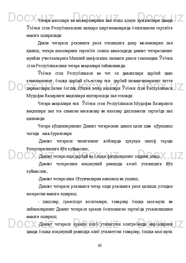 Чегара   низолари  ва  можароларини  хал  этиш  қонун  ҳужжатлари  ҳамда
Ўзбеки стон Республикасини халқаро шартномаларида белгиланган тартибга
амалга оширилади.
Давла   чегараси   режимига   риоя   этилишига   доир   масалаларни   хал
қилиш,   чегара   низоларини   тартибга   солиш   макасадида   давлат   чегарасининг
муайян участкаларига Миллий хавфсизлик хизмати раиси томонидан Ўзбеки
стон Республикасини чегара вақиллари тайинланади.
Ўзбеки   стон   Республикаси   ва   чет   эл   давлатлари   ҳарбий   ҳаво
кемаларининг,  бошқа ҳарбий объектлар  ёки   ҳарбий  хизматчиларнинг  хатти
харакатлари билан боглик бўлган чегар низолари Ўзбеки стон Республикаси
Мудофаа Вазирлиги вақиллари иштирокида хал этилади.
Чегара вақиллари ёки   Ўзбеки стон Республикаси Мудофаа Вазирлиги
вақиллари   хал   эта   олмаган   масалалар   ва   низолар   дипломатик   тартибда   хал
қилинади.
Чегара  қўшинларининг Давлат  чегарасини  ҳимоя  қили шва   қўриқлаш
чогида   мажбуриятлари:
-Давлат   чегараси   чизигининг   жойларда   ҳуқуқка   хилоф   тарзда
ўзгартирилишига йўл куймаслик;
-Давлат чегарасида ҳарбий ва бошқа фитналарнинг олдини олиш;
-Давлат   чегарасини   ноқонуний   равишда   кесиб   утилишига   йўл
куймаслик;
-Давлат чегарасини бўзувчиларни аниклаш ва ушлаш;
-Давлат чегараси режимига чегар олди режимига риоя қилиши устидан
назоратни амалга ошириш;
-   шахслар,   транспорт   воситалари,   товарлар   бошқа   мол-мулк   ва
хайвонларнинг Давлат чегараси оркали белгиланган тартибда утказилишини
амалга ошириш;
-Давлат   чегараси   оркали   олиб   утилаетган   контрабанда   нарсаларини
ҳамда бошқа ноқонуний равишда олиб утилаетган товарлар, бошқа мол-мулк
43 