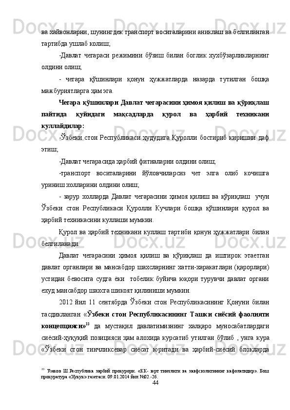 ва хайвонларни, шунингдек транспорт воситаларини аниклаш ва белгиланган
тартибда ушлаб колиш;
-Давлат   чегараси   режимини   бўзиш   билан   боглик   хухбўзарликларнинг
олдини олиш;
-   чегара   қўшинлари   қонун   ҳужжатларда   назарда   тутилган   бошқа
мажбуриятларга ҳам эга.
Чегара қўшинлари Давлат чегарасини ҳимоя қилиш ва қўриқлаш
пайтида   қуйидаги   мақсадларда   қурол   ва   ҳарбий   техникани
куллайдилар:
-Ўзбеки   стон   Республикаси   ҳудудига   Қуролли   бостириб   киришни   даф
этиш;
-Давлат чегарасида ҳарбий фитналарни олдини олиш;
-транспорт   воситаларини   йўловчиларсиз   чет   элга   олиб   кочишга
уриниш холларини олдини олиш;
-   зарур   холларда   Давлат   чегарасини   ҳимоя   қилиш   ва   қўриқлаш     учун
Ўзбеки   стон   Республикаси   Қуролли   Кучлари   бошқа   қўшинлари   қурол   ва
ҳарбий техникасини куллаши мумкин.
Қурол   ва  ҳарбий   техникани   куллаш   тартиби   қонун  ҳужжатлари   билан
белгиланади.
Давлат   чегарасини   ҳимоя   қилиш   ва   қўриқлаш   да   иштирок   этаетган
давлат   органлари   ва   мансабдор   шахсларнинг   хатти-харакатлари   (қарорлари)
устидан   бевосита   судга   ёки     тобелик   буйича   юқори   турувчи   давлат   органи
ехуд мансабдор шахсга шикоят қилиниши мумкин.
2012   йил   11   сентябрда   Ўзбеки   стон   Республикасининг   Қонуни   билан
тасдикланган   « Ўзбеки   стон   Республикасининг   Ташки   сиёсий   фаолияти
концепцияси» 33
  да   мустақил   давлатимизнинг   халқаро   муносабатлардаги
сиёсий-ҳуқуқий   позицияси   ҳам   алохида   курсатиб   утилган   бўлиб   ,   унга   кура
«Ўзбеки   стон   тинчликсевар   сиёсат   юритади   ва   ҳарбий-сиёсий   блокларда
33
  Узаков   Ш.Республика   харбий   прокурори.   «КК-   юрт   тинчлиги   ва   хавфсизлигининг   кафолатидир».   Бош
прокуратура «Хукук» газетаси. 09.01.2014 йил №02.-2б.
44 