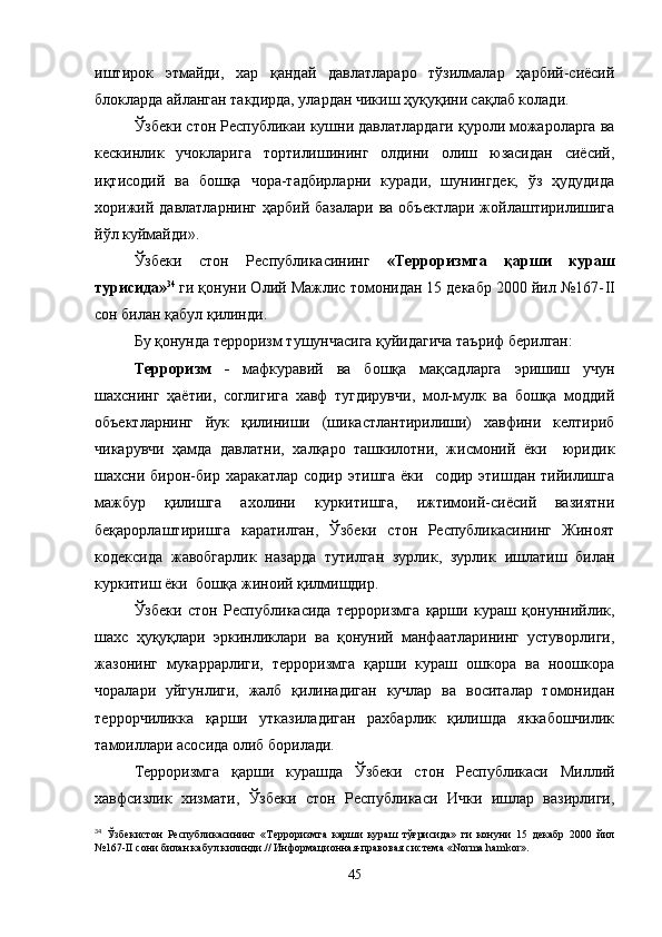 иштирок   этмайди,   хар   қандай   давлатлараро   тўзилмалар   ҳарбий-сиёсий
блокларда айланган такдирда, улардан чикиш ҳуқуқини сақлаб колади.
Ўзбеки стон Республикаи кушни давлатлардаги қуроли можароларга ва
кескинлик   учокларига   тортилишининг   олдини   олиш   юзасидан   сиёсий,
иқтисодий   ва   бошқа   чора-тадбирларни   куради,   шунингдек,   ўз   ҳудудида
хорижий  давлатларнинг  ҳарбий  базалари  ва  объектлари  жойлаштирилишига
йўл куймайди».
Ўзбеки   стон   Республикасининг   «Терроризмга   қарши   кураш
турисида» 34  
ги қонуни Олий Мажлис томонидан 15 декабр 2000 йил №167- II
сон билан қабул қилинди.
Бу қонунда терроризм тушунчасига қуйидагича таъриф берилган:
Терроризм   -   мафкуравий   ва   бошқа   мақсадларга   эришиш   учун
шахснинг   ҳаётии,   соглигига   хавф   тугдирувчи,   мол-мулк   ва   бошқа   моддий
объектларнинг   йук   қилиниши   (шикастлантирилиши)   хавфини   келтириб
чикарувчи   ҳамда   давлатни,   халқаро   ташкилотни,   жисмоний   ёки     юридик
шахсни бирон-бир  харакатлар  содир  этишга  ёки    содир  этишдан тийилишга
мажбур   қилишга   ахолини   куркитишга,   ижтимоий-сиёсий   вазиятни
беқарорлаштиришга   каратилган,   Ўзбеки   стон   Республикасининг   Жиноят
кодексида   жавобгарлик   назарда   тутилган   зурлик,   зурлик   ишлатиш   билан
куркитиш ёки  бошқа жиноий қилмишдир.
Ўзбеки   стон   Республикасида   терроризмга   қарши   кураш   қонуннийлик,
шахс   ҳуқуқлари   эркинликлари   ва   қонуний   манфаатларининг   устуворлиги,
жазонинг   мукаррарлиги,   терроризмга   қарши   кураш   ошкора   ва   ноошкора
чоралари   уйгунлиги,   жалб   қилинадиган   кучлар   ва   воситалар   томонидан
террорчиликка   қарши   утказиладиган   рахбарлик   қилишда   яккабошчилик
тамоиллари асосида олиб борилади.
Терроризмга   қарши   курашда   Ўзбеки   стон   Республикаси   Миллий
хавфсизлик   хизмати,   Ўзбеки   стон   Республикаси   Ички   ишлар   вазирлиги,
34
  Ўзбекистон   Республикасининг   «Терроризмга   карши   кураш   тўғрисида»   ги   конуни   15   декабр   2000   йил
№167- II  сони билан кабул килинди.// Информационная-правовая система « Norma   hamkor ».
45 