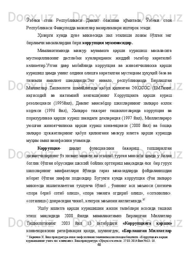 Ўзбеки   стон   Республикаси   Давлат   божхона   қўмитаси,   Ўзбеки   стон
Республикаси Фавқулодда вазиятлар вазирликлари иштирок этади.
Ҳозирги   кунда   дуне   микиесида   хал   этилиши   лозим   бўлган   энг
бирламчи масалалардан бири  коррупция муаммосидир.
Мамлакатимизда   мазкур   муаммога   қарши   курашиш   масаласига
мустақилликнинг   дастлабки   кунлариданок   жиддий   эътибор   каратилиб
келиаетир.Утган   давр   мобайнида   коррупция   ва   жиноятчиликкка   қарши
курашиш ҳамда унинг олдини олишга каратилган мустаҳкам ҳуқуқий база ва
тизимли   амалиет   шаклланди.Энг   аввало,   республикаизда   Бирлашган
Миллатлар   Ташкилоти   хомийлигида   қабул   қилинган   ЭКОСОС   (БМТнинг
иқтисодий   ва   ижтимоий   кенгаши)нинг   Коррупцияга   қарши   кураш
резолюцияси   (1995йил),   Давлат   мансабдор   шахсларининг   халқаро   ахлок
кодекси   (1996   йил),   Халқаро   тижорат   ташкилотларида   коррупция   ва
порахурликка   қарши   кураш   хакидаги   декларация   (1997   йил),   Миллатлараро
уюшган   жиноятчиликка   қарши   кураш   конвенцияси   (2000   йил)   ва   бошқа
халқаро   ҳужжатларнинг   қабул   қилингани   мазкур   илатга   қарши   курашда
муҳим омил вазифасини утамокда.
Коррупция-   давлат   функциясини   бажариш   топширилган
хизматчиларнинг ўз хизмат мавкеи ва эгаллаб турган мансаби ҳамда у билан
боглик бўлган обрусидан шахсий бойлик орттириш мақсадида ёки  бир гурух
шахсларнинг   манфаатлари   йўлида   гараз   макасадларда   фойдаланишдан
иборат   бўлган   хавфли   ходисадир.   Бугунги   кунда   коррупция   сўзи   халқаро
микиесда   ишлатилаетган   тушунча   бўлиб   ,   ўзининг   асл   маъноси   (лотинча
«пора   бериб   сотиб   олиш»,   «пора   эвазига   огдириб   олиш»,   «соткинлик».
«сотилиш») доирасидан чикиб, кенгрок маънони англатмокда. 35
Ушбу   иллатга   қарши   курашишни   жахон   талаблари   асосида   ташкил
этиш   мақсадида   2008   йилда   мамалакатимиз   Бирлашган   Миллатлар
Ташкилотининг   2003   йил   13   октябрдаги   «Коррупцияга   қарши»
конвенциясини   ратификация   қилди,   шунингдек,   «Бирлашган   Миллатлар
35
 Каримов Х. Бош прокуратура ички хавфсизликни таъминлаш инспекция бошлиги. «Коррупцияга карши 
курашишнинг узига хос ахамияти». Бош прокуратура «Хукук» газетаси. 27.03.2014 йил №13.-1б.
46 