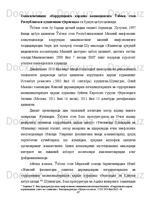 Ташкилотининг   «Коррупцияга   қарши»   конвециясига   Ўзбеки   стон
Республикаси кушилиши тўғрисида»  ги Қонун қабул қилинди.
Ўзбеки   стон   бу   борада   қатьий   қадам   ташлаб   бормокда.   Хусусан,   1997
йилда   қабул   қилинган   Ўзбеки   стон   Республикасининг   Миллий   хавфсизлик
концепциясида   коррупция   мамлакатнинг   миллий   хавфсизлигига
таҳдидларидан   бири,   дея   эътироф   этилди.Шу   мақсадда   «Жамиятда   ҳуқуқий
маданиятни   юксалтириш   Миллий   дастури»   қабул   қилиниб,   ҳаётига   татбик
этилди.Мамлакатимиз   2008   йил   7   июлда   БМТ   нинг   юқорида   курсатиб
утилган конвециясига кушилди.
Давлатимиз 2010 йил март ойида Иқтисодий ҳамкорлик ва ривожланиш
ташкилоти   доирасида   қабул   қилинган   корупцияга   қарши   курашнинг
Истанбул   режасига   (2003   йил   10   сентябрь)   кушилган.Шунигдек,   Олий
Мажлис томонидан Жиноий даромадларни легаллаштиришга ва терроризмни
молиялаштиришга   қарши   курашиш   буйича   Евроосие   гурухи   тўғрисидаги
битими   (Москва,   2011   йил   16   июнь)   2011   йил   13   декабрда   ратификация
қилинган.
Давлат   органларида   ҳам   ташкилий   жихатдан   катор   ишлар   амалга
оширилди.   Жумладан,   Ўзбеки   стон   Бош   прокуратураси   ва   Ички   ишлар
вазирлиги   тизимида   коррупцияга   қарши   махсус   тўзилмалар   (бошқарма   ва
бўлимлар)   ташкил   этилиб,   катор   вазирлик   ва   идораларда   ички   хавфсизлик
инспекциялари   тўзилди.   Уларнинг   фаолиятини   янада   жонлантириш,   ҳуқуқ
таргиботни   кучайтириш,   шу   жумладан,   ҳуқуқни   мухофаза   қилувчи
органларнинг   жамоатчилик   билан   алокаларини   мустаҳкамлаш   мақсадида
интернет   ва   оммавий   ахборот   воситалари   имкониятларидан   кенг
фойдаланилмокда.
Айтиш   жоизки,   Ўзбеки   стон   Марказий   осиеда   биринчилардан   бўлиб
«Жиноий   фаолиятдан   олинган   даромадларни   легалаштиришга   ва
терроризмни   молиялаштиришга   қарши   курашиш   тўғрисида»   ги   Қонуни
қабул қилди. 36 1
 Шунингдек, Бош прокуратура ва Адлия вазирлиги томонидан
36
 Каримов Х. Бош прокуратура ички хавфсизликни таъминлаш инспекция бошлиги. «Коррупцияга карши 
курашишнинг узига хос ахамияти». Бош прокуратура «Хукук» газетаси. 27.03.2014 йил №13.-4б.
47 