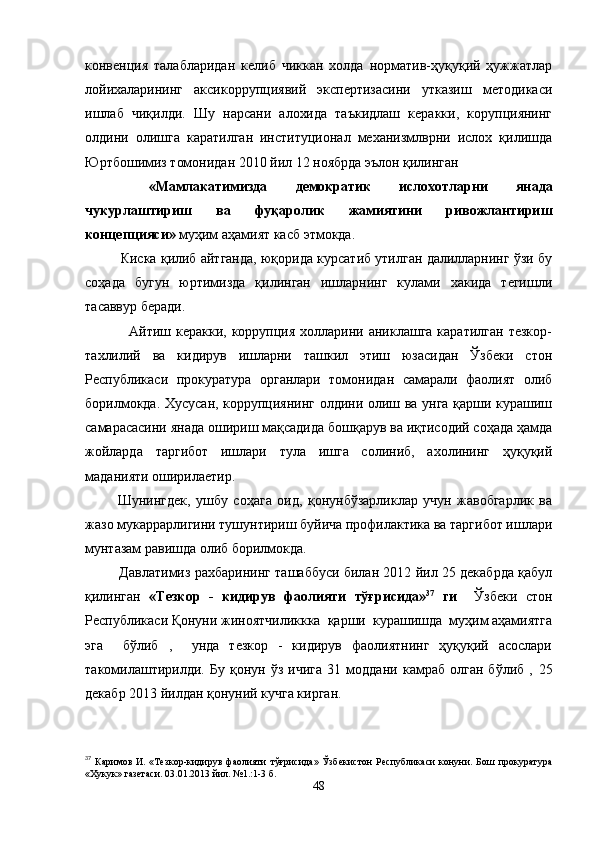 конвенция   талабларидан   келиб   чиккан   холда   норматив-ҳуқуқий   ҳужжатлар
лойихаларининг   аксикоррупциявий   экспертизасини   утказиш   методикаси
ишлаб   чиқилди.   Шу   нарсани   алохида   таъкидлаш   керакки,   корупциянинг
олдини   олишга   каратилган   институционал   механизмлврни   ислох   қилишда
Юртбошимиз томонидан 2010 йил 12 ноябрда эълон қилинган 
  «Мамлакатимизда   демократик   ислохотларни   янада
чукурлаштириш   ва   фуқаролик   жамиятини   ривожлантириш
концепцияси»  муҳим аҳамият касб этмокда.
Киска қилиб айтганда, юқорида курсатиб утилган далилларнинг ўзи бу
соҳада   бугун   юртимизда   қилинган   ишларнинг   кулами   хакида   тегишли
тасаввур беради.
                 Айтиш керакки, коррупция холларини аниклашга каратилган  тезкор-
тахлилий   ва   кидирув   ишларни   ташкил   этиш   юзасидан   Ўзбеки   стон
Республикаси   прокуратура   органлари   томонидан   самарали   фаолият   олиб
борилмокда. Хусусан, коррупциянинг олдини олиш ва унга қарши курашиш
самарасасини янада ошириш мақсадида бошқарув ва иқтисодий соҳада ҳамда
жойларда   таргибот   ишлари   тула   ишга   солиниб,   ахолининг   ҳуқуқий
маданияти оширилаетир.
            Шунингдек,   ушбу   соҳага   оид,   қонунбўзарликлар   учун   жавобгарлик   ва
жазо мукаррарлигини тушунтириш буйича профилактика ва таргибот ишлари
мунтазам равишда олиб борилмокда.
               Давлатимиз рахбарининг ташаббуси билан 2012 йил 25 декабрда қабул
қилинган   «Тезкор   -   кидирув   фаолияти   тўғрисида» 37
  ги     Ўзбеки   стон
Республикаси Қонуни жиноятчиликкка  қарши  курашишда  муҳим аҳамиятга
эга     бўлиб   ,     унда   тезкор   -   кидирув   фаолиятнинг   ҳуқуқий   асослари
такомилаштирилди.   Бу   қонун   ўз   ичига   31   моддани   камраб   олган   бўлиб   ,   25
декабр 2013 йилдан қонуний кучга кирган.
37
  Каримов  
И.   «Тезкор-кидирув   фаолияти   тўғрисида»   Ўзбекистон   Республикаси   конуни.   Бош   прокуратура
«Хукук» газетаси. 03.01.2013 йил. №1.:1-3 б.
48 