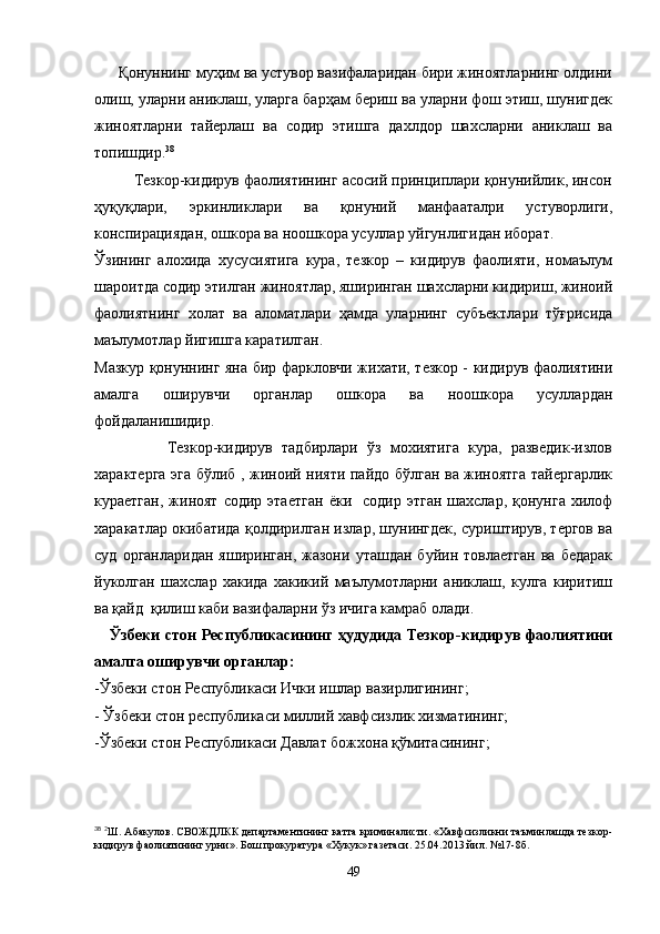       Қонуннинг муҳим ва устувор вазифаларидан бири жиноятларнинг олдини
олиш, уларни аниклаш, уларга барҳам бериш ва уларни фош этиш, шунигдек
жиноятларни   тайерлаш   ва   содир   этишга   дахлдор   шахсларни   аниклаш   ва
топишдир. 38
         Тезкор-кидирув фаолиятининг асосий принциплари қонунийлик, инсон
ҳуқуқлари,   эркинликлари   ва   қонуний   манфааталри   устуворлиги,
конспирациядан, ошкора ва ноошкора усуллар уйгунлигидан иборат.
Ўзининг   алохида   хусусиятига   кура,   тезкор   –   кидирув   фаолияти,   номаълум
шароитда содир этилган жиноятлар, яширинган шахсларни кидириш, жиноий
фаолиятнинг   холат   ва   аломатлари   ҳамда   уларнинг   субъектлари   тўғрисида
маълумотлар йигишга каратилган.
Мазкур қонуннинг яна бир фаркловчи жихати, тезкор - кидирув фаолиятини
амалга   оширувчи   органлар   ошкора   ва   ноошкора   усуллардан
фойдаланишидир.
                Тезкор-кидирув   тадбирлари   ўз   мохиятига   кура,   разведик-излов
характерга эга бўлиб , жиноий нияти пайдо бўлган ва жиноятга тайергарлик
кураетган,   жиноят   содир  этаетган   ёки    содир  этган   шахслар,  қонунга  хилоф
харакатлар окибатида қолдирилган излар, шунингдек, суриштирув, тергов ва
суд   органларидан   яширинган,   жазони   уташдан   буйин  товлаетган   ва  бедарак
йуколган   шахслар   хакида   хакикий   маълумотларни   аниклаш,   кулга   киритиш
ва қайд  қилиш каби вазифаларни ўз ичига камраб олади.
     Ўзбеки стон Республикасининг ҳудудида Тезкор-кидирув фаолиятини
амалга оширувчи органлар:
-Ўзбеки стон Республикаси Ички ишлар вазирлигининг;
- Ўзбеки стон республикаси миллий хавфсизлик хизматининг;
-Ўзбеки стон Республикаси Давлат божхона қўмитасининг;
38
  2
Ш. Абакулов. СВОЖДЛКК департаментининг катта криминалисти. «Хавфсизликни таъминлашда тезкор-
кидирув фаолиятининг урни». Бош прокуратура «Хукук» газетаси. 25.04.2013 йил. №17-8б.
49 