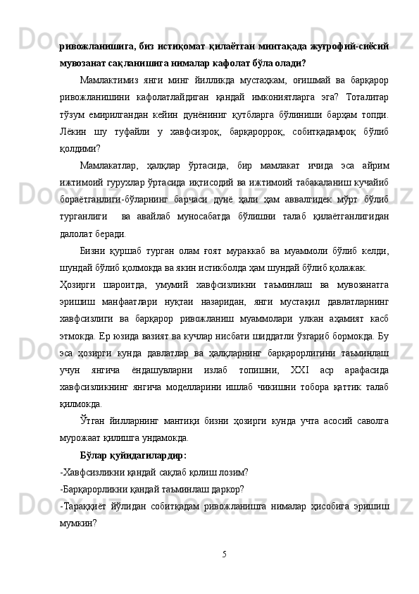 ривожланишига,  биз   истиқомат   қилаётган   минтақада  жуғрофий-сиёсий
мувозанат сақланишига нималар кафолат бўла олади?
Мамлактимиз   янги   минг   йилликда   мустаҳкам,   оғишмай   ва   барқарор
ривожланишини   кафолатлайдиган   қандай   имкониятларга   эга?   Тоталитар
тўзум   емирилгандан   кейин   дунёниниг   қутбларга   бўлиниши   барҳам   топди.
Лёкин   шу   туфайли   у   хавфсизроқ,   барқарорроқ,   собитқадамроқ   бўлиб
қолдими?
Мамлакатлар,   ҳалқлар   ўртасида,   бир   мамлакат   ичида   эса   айрим
ижтимоий гурухлар ўртасида  иқтисодий ва  ижтимоий табакаланиш кучайиб
бораётганлиги-бўларнинг   барчаси   дунё   ҳали   ҳам   аввалгидек   мўрт   бўлиб
турганлиги     ва   авайлаб   муносабатда   бўлишни   талаб   қилаётганлигидан
далолат беради. 
Бизни   қуршаб   турган   олам   ғоят   мураккаб   ва   муаммоли   бўлиб   келди,
шундай бўлиб қолмокда ва якин истикболда ҳам шундай бўлиб қолажак.
Ҳозирги   шароитда,   умумий   хавфсизликни   таъминлаш   ва   мувозанатга
эришиш   манфаатлари   нуқтаи   назаридан,   янги   мустақил   давлатларнинг
хавфсизлиги   ва   барқарор   ривожланиш   муаммолари   улкан   аҳамият   касб
этмокда. Ер юзида вазият ва кучлар нисбати шиддатли ўзгариб бормокда. Бу
эса   ҳозирги   кунда   давлатлар   ва   ҳалқларнинг   барқарорлигини   таъминлаш
учун   янгича   ёндашувларни   излаб   топишни,   XXI   аср   арафасида
хавфсизликнинг   янгича   моделларини   ишлаб   чикишни   тобора   қаттик   талаб
қилмокда.
Ўтган   йилларнинг   мантиқи   бизни   ҳозирги   кунда   учта   асосий   саволга
мурожаат қилишга ундамокда.
Бўлар қуйидагилардир:
-Хавфсизликни қандай сақлаб қолиш лозим? 
-Барқарорликни қандай таъминлаш даркор? 
-Тараққиёт   йўлидан   собитқадам   ривожланишга   нималар   ҳисобига   эришиш
мумкин?
5 