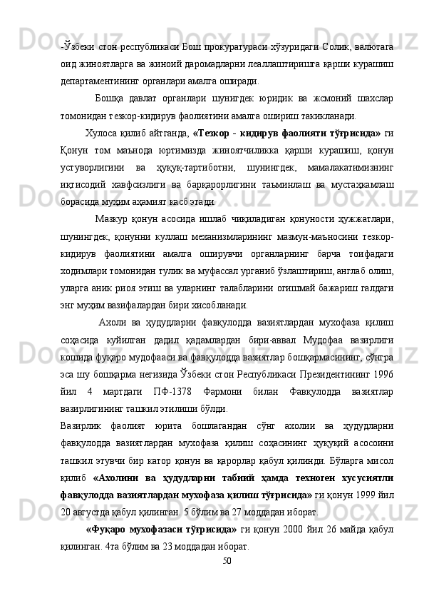 -Ўзбеки стон республикаси Бош прокуратураси хўзуридаги Солик, валютага
оид жиноятларга ва жиноий даромадларни леаллаштиришга қарши курашиш
департаментининг   органлари амалга оширади.
            Бошқа   давлат   органлари   шунигдек   юридик   ва   жсмоний   шахслар
томонидан тезкор-кидирув фаолиятини амалга ошириш такикланади.
              Хулоса   қилиб  айтганда,   «Тезкор   -   кидирув   фаолияти   тўғрисида»   ги
Қонун   том   маънода   юртимизда   жиноятчиликка   қарши   курашиш,   қонун
устуворлигини   ва   ҳуқуқ-тартиботни,   шунингдек,   мамалакатимизнинг
иқтисодий   хавфсизлиги   ва   барқарорлигини   таъминлаш   ва   мустаҳкамлаш
борасида муҳим аҳамият касб этади.
                Мазкур   қонун   асосида   ишлаб   чиқиладиган   қонуности   ҳужжатлари,
шунингдек,   қонунни   куллаш   механизмларининг   мазмун-маъносини   тезкор-
кидирув   фаолиятини   амалга   оширувчи   органларнинг   барча   тоифадаги
ходимлари томонидан тулик ва муфассал урганиб ўзлаштириш, англаб олиш,
уларга  аник  риоя   этиш  ва  уларнинг  талабларини  огишмай  бажариш  галдаги
энг муҳим вазифалардан бири хисобланади.
              Ахоли   ва   ҳудудларни   фавқулодда   вазиятлардан   мухофаза   қилиш
соҳасида   куйилган   дадил   қадамлардан   бири-аввал   Мудофаа   вазирлиги
кошида фуқаро мудофааси ва фавқулодда вазиятлар бошқармасининг, сўнгра
эса шу бошқарма негизида Ўзбеки стон Республикаси Президентининг 1996
йил   4   мартдаги   ПФ-1378   Фармони   билан   Фавқулодда   вазиятлар
вазирлигининг ташкил этилиши бўлди.
Вазирлик   фаолият   юрита   бошлагандан   сўнг   ахолии   ва   ҳудудларни
фавқулодда   вазиятлардан   мухофаза   қилиш   соҳасининг   ҳуқуқий   асосоини
ташкил   этувчи   бир   катор   қонун   ва   қарорлар   қабул   қилинди.   Бўларга   мисол
қилиб   «Ахолини   ва   ҳудудларни   табиий   ҳамда   техноген   хусусиятли
фавқулодда вазиятлардан мухофаза қилиш тўғрисида»  ги қонун 1999 йил
20 августда қабул қилинган. 5 бўлим ва 27 моддадан иборат.
«Фуқаро   мухофазаси   тўғрисида»   ги   қонун   2000   йил   26   майда   қабул
қилинган. 4та бўлим ва 23 моддадан иборат.
50 