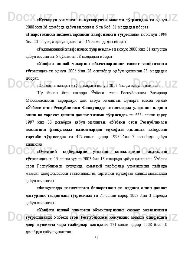 «Куткарув   хизмати   ва   куткарувчи   макоми   тўғрисида»   ги   қонун
2008 йил 26 декабрда қабул қилинган. 5 та боб, 31 моддадан иборат.
«Гидротехника   иншоотларининг   хавфсизлиги   тўғрисида»   ги   қонун  1999
йил 20 августда қабул қилинган. 15 та моддадан иборат.
«Радиациявий хавфсизлик тўғрисида»  ги қонун 2000 йил 31 августда
қабул қилинган. 5 бўлим ва 28 моддадан иборат.
«Хавфли   ишлаб   чикариш   объектларининг   саноат   хавфсизлиги
тўғрисида»   ги   қонун   2006   йил   28   сентябрда   қабул   қилинган.23   моддадан
иборат.
«Экологик назорат» тўғрисидаги қонун 2013 йил да қабул қилинган.
      Шу   билан   бир   каторда   Ўзбеки   стон   Республикаси   Вазирлар
Махкамасининг   қарорлари   ҳам   қабул   қилинган.   Бўларга   мисол   қилиб
«Ўзбеки   стон   Республикаси   Фавқулодда   вазиятларда   уларнинг   олдини
олиш   ва   харакат   қилиш   давлат   тизими   тўғрисида»   ги   558-   сонли   қарор
1997   йил   23   декабрда   қабул   қилинган.   «Ўзбеки   стон   Республикаси
ахолисини   фавқулодда   вазиятлардан   мухофаза   қилишга   тайерлаш
тартиби   тўғрисида»   ги   427-сонли   қарор   1998   йил   7   октябрда   қабул
қилинган.
«Оммавий   тадбирларни   утказиш   қоидаларини   тасдиклаш
тўғрисида»  ги 15-сонли қарор 2003 йил 13 январьда қабул қилинган. Ўзбеки
стон   Республикаси   хухудида   оммавий   тадбирлар   утказилиши   пайтида
жамоат   хавфсизлигини   таъминлаш   ва   тартибни   мухофаза   қилиш   макасдида
қабул қилинган.
«Фавқулодда   вазиятларни   башоратлаш   ва   олдини   олиш   давлат
дастурини   тасдиклаш   тўғрисида»   ги   71-сонли   қарор   2007   йил   3   апрелда
қабул қилинган.
«Хавфли   ишлаб   чикариш   объектларининг   саноат   хаввсизлиги
тўғрисида»ги   Ўзбеки   стон   Республикаси   қонунини   амалга   оширишга
доир   кушимча   чора-тадбирлар   хакидаги   271-сонли   қарор   2008   йил   10
декабрда қабул қилинган.
51 