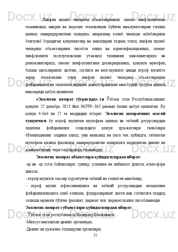            Хавфли   ишлаб   чикариш   объектларининг   саноат   хавфсизлигини
таъминлаш,   авария   ва   жарохат   етказилиши   буйича   маълумотларни   тахлил
қилиш   самарадорлигини   ошириш,   авариялар   келиб   чикиши   сабабларини
белгилаб   берадиган   қонуниятлар   ва   омилларни   тадкик   этиш,   хавфли   ишлаб
чикариш   объектларини   хисобга   олиш   ва   идентификациялаш,   саноат
хавфсизлиги   экспертизасини   утказиш   тизимини   шакллантириш   ва
ривожлантириш,   саноат   хавфсизлигини   декларациялаш,   қонунга   мувофиқ
бошқа   шахсларнинг   ҳаётии,   соглиги   ва   мол-мулкига   ҳамда   атроф   мухитга
зарар   етказганлик   учун   хавфли   ишлаб   чикариш   объектларидан
фойдаланаетган ташкилотларнинг жавобгарлигини мажбурий сугурта қилиш
мақсадида қабул қилинган.
«Экологик   назорат   тўғрисида»   ги   Ўзбеки   стон   Республикасининг
қонуни   27   декабрь   2013   йил   №УРК-363   раками   билан   қабул   қилинган.   Бу
қонун   4-боб   ва   27   та   моддадан   иборат.   Экологик   назоратнинг   асосий
тушунчаси   бу   атроф   мухитни   мухофаза   қилиш   ва   табиий   ресурслардан
оқилона   фойдаланиш   соҳасидаги   қонун   ҳужжатлари   талаблари
бўзилишининг   олдини   олиш,   уни   аниклаш   ва   унга   чек   куйишга,   табиатни
мухофаза   қилиш   фаолияти   самарадорлигин   оширишга   каратилган   давлат   ва
жаамоатчилик чора тадбирлари тизимидир.
Экологик назорат объектлари қуйидагилардан иборат:
-ер ва   ер ости бойликлари, сувлар, усимлик ва хайвонот дунеси, атмосфера
ҳавоси;
- атроф мухитга таъсир курсатувчи табиий ва техноген манбалар;
-   атроф   мухит   ифлосланишига   ва   табиий   ресурслардан   нооқилона
фойдаланилишига   олиб   келиши,   фуқароларнинг   ҳаёти  ива   соглигига   таҳдид
солиши мумкин бўлган фаолият, харакат ёки  харакатсизлик хисоблананди.
Экологик назорат субъектлари қуйидагилардан иборат: 
- Ўзбеки стон республикаси Вазирлар Махкамаси;
-Махсус ваколатли давлат органлари;
-Давлат ва хужалик бошқаруви органлари;
52 