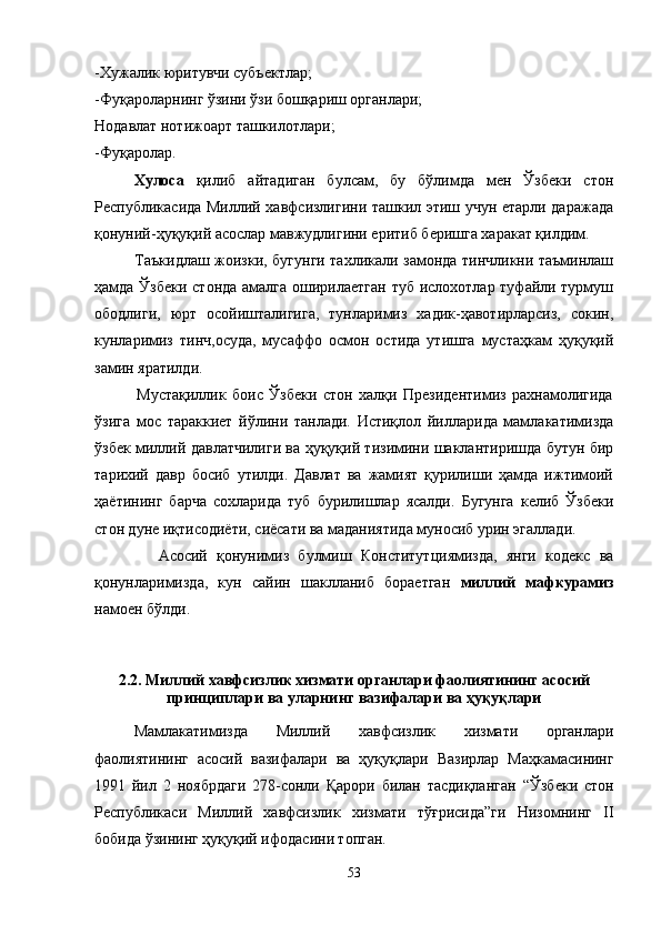 -Хужалик юритувчи субъектлар;
-Фуқароларнинг ўзини ўзи бошқариш органлари;
Нодавлат нотижоарт ташкилотлари;
-Фуқаролар.
Хулоса   қилиб   айтадиган   булсам,   бу   бўлимда   мен   Ўзбеки   стон
Республикасида Миллий хавфсизлигини ташкил этиш учун етарли даражада
қонуний-ҳуқуқий асослар мавжудлигини еритиб беришга харакат қилдим.
               Таъкидлаш жоизки, бугунги тахликали замонда тинчликни таъминлаш
ҳамда Ўзбеки стонда амалга оширилаетган  туб ислохотлар туфайли турмуш
ободлиги,   юрт   осойишталигига,   тунларимиз   хадик-ҳавотирларсиз,   сокин,
кунларимиз   тинч,осуда,   мусаффо   осмон   остида   утишга   мустаҳкам   ҳуқуқий
замин яратилди.
              Мустақиллик   боис   Ўзбеки   стон   халқи   Президентимиз   рахнамолигида
ўзига   мос   тараккиет   йўлини   танлади.   Истиқлол   йилларида   мамлакатимизда
ўзбек миллий давлатчилиги ва ҳуқуқий тизимини шаклантиришда бутун бир
тарихий   давр   босиб   утилди.   Давлат   ва   жамият   қурилиши   ҳамда   ижтимоий
ҳаётининг   барча   сохларида   туб   бурилишлар   ясалди.   Бугунга   келиб   Ўзбеки
стон дуне иқтисодиёти, сиёсати ва маданиятида муносиб урин эгаллади.
              Асосий   қонунимиз   булмиш   Конститутциямизда,   янги   кодекс   ва
қонунларимизда,   кун   сайин   шаклланиб   бораетган   миллий   мафкурамиз
намоен бўлди.
2.2.  Миллий хавфсизлик хизмати органлари фаолиятининг асосий
принциплари  ва уларнинг  вазифалари ва ҳуқуқ лари
Мамлакатимизда   Миллий   хавфсизлик   хизмати   органлари
фаолиятининг   асосий   вазифалари   ва   ҳуқуқлари   Вазирлар   Маҳкамасининг
1991   йил   2   ноябрдаги   278-сонли   Қарори   билан   тасдиқланган   “ Ўзбеки   стон
Республикаси   Миллий   хавфсизлик   хизмати   тўғрисида”ги   Низомнинг   II
бобида ўзининг ҳуқуқий ифодасини топган. 
53 