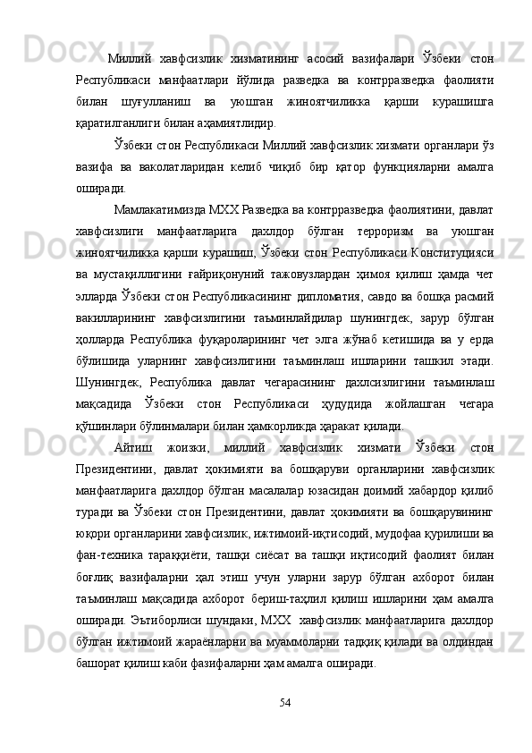 Миллий   хавфсизлик   хизматининг   асосий   вазифалари   Ўзбеки   стон
Республикаси   манфаатлари   йўлида   разведка   ва   контрразведка   фаолияти
билан   шуғулланиш   ва   уюшган   жиноятчиликка   қарши   курашишга
қаратилганлиги билан аҳамиятлидир.
Ўзбеки стон Республикаси Миллий хавфсизлик хизмати органлари ўз
вазифа   ва   ваколатларидан   келиб   чиқиб   бир   қатор   функцияларни   амалга
оширади.
Мамлакатимизда МХХ Разведка ва контрразведка фаолиятини, давлат
хавфсизлиги   манфаатларига   дахлдор   бўлган   терроризм   ва   уюшган
жиноятчиликка   қарши   курашиш,   Ўзбеки   стон   Республикаси   Конституцияси
ва   мустақиллигини   ғайриқонуний   тажовузлардан   ҳимоя   қилиш   ҳамда   чет
элларда Ўзбеки стон Республикасининг дипломатия, савдо ва бошқа расмий
вакилларининг   хавфсизлигини   таъминлайдилар   шунингдек,   зарур   бўлган
ҳолларда   Республика   фуқароларининг   чет   элга   жўнаб   кетишида   ва   у   ерда
бўлишида   уларнинг   хавфсизлигини   таъминлаш   ишларини   ташкил   этади.
Шунингдек,   Республика   давлат   чегарасининг   дахлсизлигини   таъминлаш
мақсадида   Ўзбеки   стон   Республикаси   ҳудудида   жойлашган   чегара
қўшинлари бўлинмалари билан ҳамкорликда ҳаракат қилади.
Айтиш   жоизки,   миллий   хавфсизлик   хизмати   Ўзбеки   стон
Президентини,   давлат   ҳокимияти   ва   бошқаруви   органларини   хавфсизлик
манфаатларига  дахлдор   бўлган  масалалар  юзасидан   доимий  хабардор  қилиб
туради   ва   Ўзбеки   стон   Президентини,   давлат   ҳокимияти   ва   бошқарувининг
юқори органларини хавфсизлик, ижтимоий-иқтисодий, мудофаа қурилиши ва
фан-техника   тараққиёти,   ташқи   сиёсат   ва   ташқи   иқтисодий   фаолият   билан
боғлиқ   вазифаларни   ҳал   этиш   учун   уларни   зарур   бўлган   ахборот   билан
таъминлаш   мақсадида   ахборот   бериш-таҳлил   қилиш   ишларини   ҳам   амалга
оширади. Эътиборлиси   шундаки, МХХ    хавфсизлик  манфаатларига   дахлдор
бўлган  ижтимоий  жараёнларни   ва  муаммоларни  тадқиқ  қилади  ва  олдиндан
башорат қилиш каби фазифаларни ҳам амалга оширади.
54 