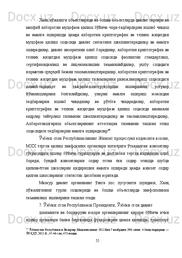 Халқ хўжалиги объектларида ва бошқа объектларда давлат сирлари ва
махфий ахборотни муҳофаза қилиш бўйича чора-тадбирларни ишлаб чиқиш
ва   амалга   оширишда   ҳамда   ахборотни   криптографик   ва   техник   жиҳатдан
муҳофаза   қилиш   соҳасида   давлат   сиёсатини   шакллантирадилар   ва   амалга
оширадилар, давлат назоратини олиб борадилар; ахборотни криптографик ва
техник   жиҳатдан   муҳофаза   қилиш   соҳасида   фаолиятни   стандартлаш,
сертификациялаш   ва   лицензиялашни   таъминлайдилар;   ушбу   соҳадаги
норматив-ҳуқуқий базани такомиллаштирадилар; ахборотни криптографик ва
техник   жиҳатдан   муҳофаза   қилиш   тизимларини   ривожлантириш   соҳасидаги
илмий-тадқиқот   ва   тажриба-конструкторлик   ишларининг   устувор
йўналишларини   белгилайдилар,   уларни   амалга   ошириш   юзасидан
тадбирларни   ишлаб   чиқадилар   ва   рўёбга   чиқарадилар;   ахборотни
криптографик   ва   техник   жиҳатдан   муҳофаза   қилиш   соҳасида   малакали
кадрлар   тайёрлаш   тизимини   шакллантирадилар   ва   такомиллаштирадилар;
Ахборотлаштириш   объектларининг   аттестация   тизимини   ташкил   этиш
соҳасидаги тадбирларни амалга оширадилар 39
.
Ўзбеки стон Республикасининг Жиноят процессуал кодексига асосан,
МХХ   тергов   қилиш  хавфсизлик   органлари   ихтиёрига   ўтказилган   жиноятлар
тўғрисидаги  ишлар бўйича  суриштирув  ва дастлабки  тергов  ишларини олиб
боради,   бундай   жиноятларни   содир   этган   ёки   содир   этишда   шубҳа
қилинаётган   шахсларни   қидиришни   амалга   оширади   ҳамда   жиноят   содир
қилган шахсларнинг статистик ҳисобини юритади.
Мазкур   давлат   органининг   ўзига   хос   хусусияти   шундаки,   Халқ
хўжалигининг   турли   соҳаларида   ва   бошқа   объектларда   хавфсизликни
таъминлаш  ишлалрини ташкил этади.
7. Ўзбеки стон Республикаси Президенти, Ўзбеки стон давлат 
ҳокимияти   ва   бошқаруви   юқори   органларининг   қарори   бўйича   ички
ишлар органлари билан биргаликда фуқароларни ҳимоя қилишда, транспорт
39
  Ўзбекистон Республикаси Вазирлар Маҳкамасининг 2011 йил 7 ноябрдаги 296-сонли  4-банд таҳририда —
ЎР ҚҲТ, 2011 й., 45-46-сон, 472-модда.
55 