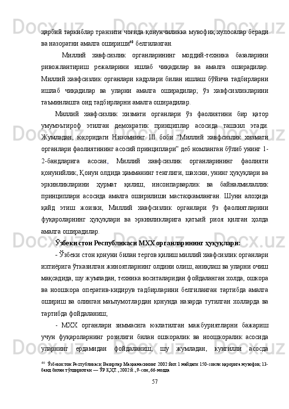 ҳарбий таркиблар транзити чоғида қонунчиликка мувофиқ хулосалар беради
ва назоратни амалга ошириши 40
 белгиланган.
Миллий   хавфсизлик   органларининг   моддий-техника   базаларини
ривожлантириш   режаларини   ишлаб   чиқадилар   ва   амалга   оширадилар.
Миллий   хавфсизлик   органлари   кадрлари   билан   ишлаш   бўйича   тадбирларни
ишлаб   чиқадилар   ва   уларни   амалга   оширадилар;   ўз   хавфсизликларини
таъминлашга оид тадбирларни амалга оширадилар.
Миллий   хавфсизлик   хизмати   органлари   ўз   фаолиятини   бир   қатор
умумэътироф   этилган   демократик   принциплар   асосида   ташкил   этади.
Жумладан,   юқоридаги   Низомнинг   III   боби   “Миллий   хавфсизлик   хизмати
органлари фаолиятининг асосий принциплари” деб номланган бўлиб унинг 1-
2-бандларига   асосан ,   Миллий   хавфсизлик   органларининг   фаолияти
қонунийлик, Қонун олдида ҳамманинг тенглиги, шахсни, унинг ҳуқуқлари ва
эркинликларини   ҳурмат   қилиш,   инсонпарварлик   ва   байналмилаллик
принциплари   асосида   амалга   оширилиши   мастаҳкамланган.   Шуни   алоҳида
қайд   этиш   жоизки,   Миллий   хавфсизлик   органлари   ўз   фаолиятларини
фуқароларнинг   ҳуқуқлари   ва   эркинликларига   қатъий   риоя   қилган   ҳолда
амалга оширадилар.
Ўзбеки стон Республикаси МХХ органларининг ҳуқуқлари:
-  Ўзбеки стон қонуни билан тергов қилиш миллий хавфсизлик органлари
ихтиёрига ўтказилган жиноятларнинг олдини олиш, аниқлаш ва уларни очиш
мақсадида, шу жумладан, техника воситаларидан фойдаланган холда, ошкора
ва   ноошкора   оператив-кидирув   тадбирларини   белгиланган   тартибда   амалга
ошириш   ва   олинган   маълумотлардан   қонунда   назарда   тутилган   холларда   ва
тартибда фойдаланиш;
-   МХХ   органлари   зиммасига   юклатилган   мажбуриятларни   бажариш
учун   фуқароларнинг   розилиги   билан   ошкоралик   ва   ноошкоралик   асосида
уларнинг   ердамидан   фойдаланиш,   шу   жумладан,   кунгилли   асосда
40
   Ўзбекистон Республикаси Вазирлар Маҳкамасининг 2002 йил 1 майдаги 150-сонли қарорига мувофиқ 13-
банд билан тўлдирилган — ЎР ҚҲТ., 2002 й., 9-сон, 66-модда
57 