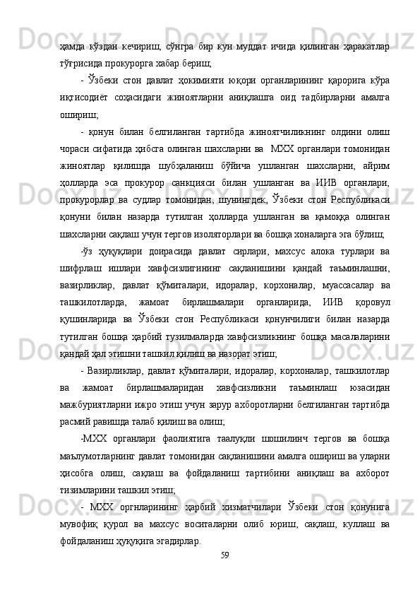 ҳамда   кўздан   кечириш,   сўнгра   бир   кун   муддат   ичида   қилинган   ҳаракатлар
тўғрисида прокурорга хабар бериш;
-   Ўзбеки   стон   давлат   ҳокимияти   юқори   органларининг   қарорига   кўра
иқтисодиёт   соҳасидаги   жиноятларни   аниқлашга   оид   тадбирларни   амалга
ошириш;
-   қонун   билан   белгиланган   тартибда   жиноятчиликнинг   олдини   олиш
чораси   сифатида   ҳибсга   олинган   шахсларни   ва    МХХ   органлари   томонидан
жиноятлар   қилишда   шубҳаланиш   бўйича   ушланган   шахсларни,   айрим
ҳолларда   эса   прокурор   санкцияси   билан   ушланган   ва   ИИВ   органлари,
прокурорлар   ва   судлар   томонидан,   шунингдек,   Ўзбеки   стон   Республикаси
қонуни   билан   назарда   тутилган   ҳолларда   ушланган   ва   қамоққа   олинган
шахсларни сақлаш учун тергов изоляторлари ва бошқа хоналарга эга бўлиш;
-ўз   ҳуқуқлари   доирасида   давлат   сирлари,   махсус   алока   турлари   ва
шифрлаш   ишлари   хавфсизлигининг   сақланишини   қандай   таъминлашни,
вазирликлар,   давлат   қўмиталари,   идоралар,   корхоналар,   муассасалар   ва
ташкилотларда,   жамоат   бирлашмалари   органларида,   ИИВ   қоровул
қушинларида   ва   Ўзбеки   стон   Республикаси   қонунчилиги   билан   назарда
тутилган   бошқа   ҳарбий   тузилмаларда   хавфсизликнинг   бошқа   масалаларини
қандай ҳал этишни ташкил қилиш   ва назорат этиш;
-   Вазирликлар,   давлат   қўмиталари,   идоралар,   корхоналар,   ташкилотлар
ва   жамоат   бирлашмаларидан   хавфсизликни   таъминлаш   юзасидан
мажбуриятларни ижро этиш   учун зарур ахборотларни белгиланган тартибда
расмий равишда талаб қилиш   ва олиш;
-МХХ   органлари   фаолиятига   таалуқли   шошилинч   тергов   ва   бошқа
маълумотларнинг давлат томонидан сақланишини амалга ошириш ва уларни
ҳисобга   олиш,   сақлаш   ва   фойдаланиш   тартибини   аниқлаш   ва   ахборот
тизимларини ташкил этиш;
-   МХХ   оргнларининг   ҳарбий   хизматчилари   Ўзбеки   стон   қонунига
мувофиқ   қурол   ва   махсус   воситаларни   олиб   юриш,   сақлаш,   куллаш   ва
фойдаланиш ҳуқуқига эгадирлар.
59 