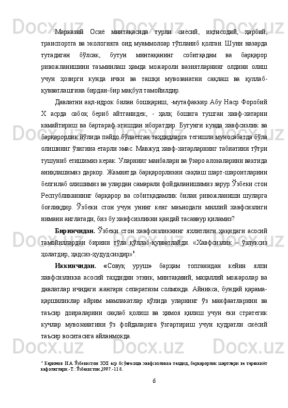 Марказий   Осиё   минтақасида   турли   сиёсий,   иқтисодий,   ҳарбий,
транспортга  ва  экологияга   оид  муаммолоар  тўпланиб  қолган.  Шуни  назарда
тутадиган   бўлсак,   бутун   минтақанинг   собитқадам   ва   барқарор
ривожланишини   таъминлаш   ҳамда   можароли   вазиятларнинг   олдини   олиш
учун   ҳозирги   кунда   ички   ва   ташқи   мувозанатни   сақлаш   ва   қуллаб-
қувватлашгина бирдан-бир мақбул тамойилдир.
Давлатни   ақл-идрок   билан   бошқариш,   -мутафаккир   Абу   Наср   Форобий
X   асрда   сабоқ   бериб   айтганидек,   -   ҳалқ   бошига   тушган   хавф-хатарни
камайтириш   ва   бартараф   этишдан   иборатдир.   Бугунги   кунда   хавфсизлик   ва
барқарорлик йўлида пайдо бўлаётган таҳдидларга тегишли муносабатда бўла
олишнинг ўзигина етарли эмас. Мавжуд хавф-хатарларнинг табиатини тўғри
тушуниб етишимиз керак. Уларнинг манбалари ва ўзаро алокаларини вактида
аниқлашимиз  даркор.  Жамиятда  барқарорликни  сақлаш  шарт-шароитларини
белгилаб олишимиз ва улардан самарали фойдаланишимиз зарур.Ўзбеки стон
Республикаининг   барқарор   ва   собитқадамлик   билан   ривожланиши   шуларга
боғлиқдир.   Ўзбеки   стон   учун   унинг   кенг   маънодаги   миллий   хавфсизлиги
нимани англатади, биз бу хавфсизликни қандай тасаввур қиламиз?
Биринчидан.   Ўзбеки   стон   хавфсизликнинг   яхлитлиги   ҳақидаги   асосий
тамойиллардан   бирини   тўла   қўллаб-қувватлайди.   «Хавфсизлик   –   ўзлуксиз
ҳолатдир, ҳадсиз-ҳудудсиздир» 4
.
Иккинчидан.   « Совуқ   уруш »   барҳам   топганидан   кейин   ялпи
хавфсизликка   асосий   таҳдидни   этник,   минтақавий,   маҳаллий   можаролар   ва
давлатлар   ичидаги   жангари   сепаратизм   солмоқда.   Айникса,   бундай   қарама-
қаршиликлар   айрим   мамлакатлар   қўлида   уларнинг   ўз   манфаатларини   ва
таъсир   доираларини   сақлаб   қолиш   ва   ҳимоя   қилиш   учун   ёки   стратегик
кучлар   мувозанатини   ўз   фойдаларига   ўзгартириш   учун   қудратли   сиёсий
таъсир воситасига айланмокда.
4
  Каримов   И.А.Ўзбекистон   XXI   аср   бсўағасида:хавфсизликка   таҳдид,   барқарорлик   шартлари   ва   тараккиёт
кафолатлари.-Т.:Ўзбекистон,1997.-11 б. 
6 