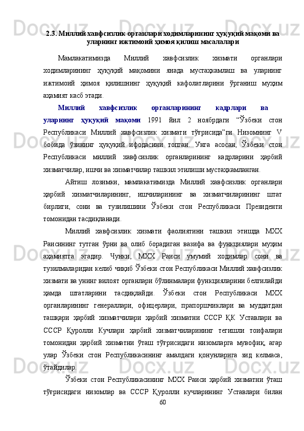 2.3. Миллий хавфсизлик органлари ходимларининг ҳуқуқий мақоми ва
уларнинг ижтимоий ҳимоя қилиш масалалари
Мамлакатимизда   Миллий   хавфсизлик   хизмати   органлари
ходимларининг   ҳуқуқий   мақомини   янада   мустаҳкамлаш   ва   уларнинг
ижтимоий   ҳимоя   қилишнинг   ҳуқуқий   кафолатларини   ўрганиш   муҳим
аҳамият касб этади.  
Миллий   хавфсизлик   органларининг   кадрлари   ва  
уларнинг   ҳуқуқий   мақоми   1991   йил   2   ноябрдаги   “ Ўзбеки   стон
Республикаси   Миллий   хавфсизлик   хизмати   тўғрисида”ги   Низомнинг   V
бобида   ўзининг   ҳуқуқий   ифодасини   топган.   Унга   асосан,   Ўзбеки   стон
Республикаси   миллий   хавфсизлик   органларининг   кадрларини   ҳарбий
хизматчилар, ишчи ва хизматчилар ташкил этилиши мустаҳкамланган. 
Айтиш   лозимки,   мамлакатимизда   Миллий   хавфсизлик   органлари
ҳарбий   хизматчиларининг,   ишчиларининг   ва   хизматчиларининг   штат
бирлиги,   сони   ва   тузилишини   Ўзбеки   стон   Республикаси   Президенти
томонидан тасдиқланади.
Миллий   хавфсизлик   хизмати   фаолиятини   ташкил   этишда   МХХ
Раисининг   тутган   ўрни   ва   олиб   борадиган   вазифа   ва   функциялари   муҳим
аҳамиятга   эгадир.   Чунки,   МХХ   Раиси   умумий   ходимлар   сони   ва
тузилмаларидан келиб чиқиб Ўзбеки стон Республикаси Миллий хавфсизлик
хизмати ва унинг вилоят органлари бўлинмалари функцияларини белгилайди
ҳамда   штатларини   тасдиқлайди.   Ўзбеки   стон   Республикаси   МХХ
органларининг   генераллари,   офицерлари,   прапоршчиклари   ва   муддатдан
ташқари   ҳарбий   хизматчилари   ҳарбий   хизматни   СССР   ҚК   Уставлари   ва
СССР   Қуролли   Кучлари   ҳарбий   хизматчиларининг   тегишли   тоифалари
томонидан   ҳарбий   хизматни   ўташ   тўғрисидаги   низомларга   мувофиқ,   агар
улар   Ўзбеки   стон   Республикасининг   амалдаги   қонунларига   зид   келмаса,
ўтайдилар.
Ўзбеки   стон   Республикасининг   МХХ   Раиси   ҳарбий   хизматни   ўташ
тўғрисидаги   низомлар   ва   СССР   Қуролли   кучларининг   Уставлари   билан
60 