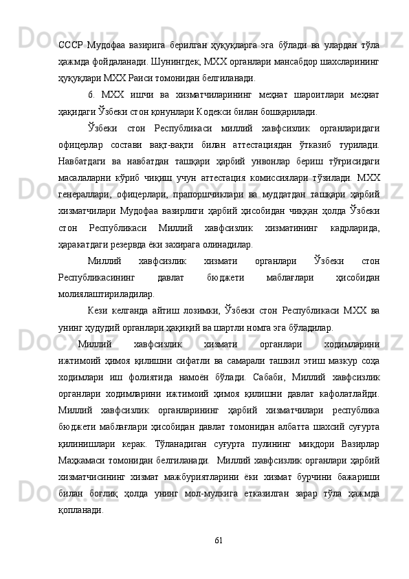 СССР   Мудофаа   вазирига   берилган   ҳуқуқларга   эга   бўлади   ва   улардан   тўла
ҳажмда фойдаланади. Шунингдек, МХХ органлари мансабдор шахсларининг
ҳуқуқлари МХХ Раиси томонидан белгиланади.
6.   МХХ   ишчи   ва   хизматчиларининг   меҳнат   шароитлари   меҳнат
ҳақидаги Ўзбеки стон қонунлари Кодекси билан бошқарилади.
Ўзбеки   стон   Республикаси   миллий   хавфсизлик   органларидаги
офицерлар   состави   вақт-вақти   билан   аттестациядан   ўтказиб   турилади.
Навбатдаги   ва   навбатдан   ташқари   ҳарбий   унвонлар   бериш   тўғрисидаги
масалаларни   кўриб   чиқиш   учун   аттестация   комиссиялари   тўзилади.   МХХ
генераллари,   офицерлари,   прапоршчиклари   ва   муддатдан   ташқари   ҳарбий
хизматчилари   Мудофаа   вазирлиги   ҳарбий   ҳисобидан   чиққан   ҳолда   Ўзбеки
стон   Республикаси   Миллий   хавфсизлик   хизматининг   кадрларида,
ҳаракатдаги резервда ёки захирага олинадилар.
Миллий   хавфсизлик   хизмати   органлари   Ўзбеки   стон
Республикасининг   давлат   бюджети   маблағлари   ҳисобидан
молиялаштириладилар.
Кези   келганда   айтиш   лозимки,   Ўзбеки   стон   Республикаси   МХХ   ва
унинг ҳудудий органлари ҳақиқий ва шартли номга эга бўладилар.
Миллий   хавфсизлик   хизмати   органлари   ходимларини
ижтимоий   ҳимоя   қилишни   сифатли   ва   самарали   ташкил   этиш   мазкур   соҳа
ходимлари   иш   фолиятида   намоён   бўлади.   Сабаби,   Миллий   хавфсизлик
органлари   ходимларини   ижтимоий   ҳимоя   қилишни   давлат   кафолатлайди.
Миллий   хавфсизлик   органларининг   ҳарбий   хизматчилари   республика
бюджети   маблағлари   ҳисобидан   давлат   томонидан   албатта   шахсий   суғурта
қилинишлари   керак.   Тўланадиган   суғурта   пулининг   миқдори   Вазирлар
Маҳкамаси  томонидан  белгиланади.    Миллий  хавфсизлик  органлари   ҳарбий
хизматчисининг   хизмат   мажбуриятларини   ёки   хизмат   бурчини   бажариши
билан   боғлиқ   ҳолда   унинг   мол-мулкига   етказилган   зарар   тўла   ҳажмда
қопланади.
61 