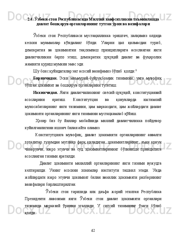 2.4. Ўзбеки стон Республикасида Миллий хавфсизликни таъминлашда
давлат бошқарув органларининг тутган ўрни ва вазифалари
Ўзбеки   стон   Республикаси   мустақилликка   эришгач,   халқимиз   олдида
кескин   муаммолар   кўндаланг   бўлди.   Уларни   ҳал   қилмасдан   туриб,
демократия   ва   ҳокимиятни   тақсимлаш   принципларига   асосланган   янги
давлатчиликни   барпо   этиш,   демократик   ҳуқуқий   давлат   ва   фуқаролик
жамияти қуриш мумкин эмас эди.
Шу боис қуйидагилар энг асосий вазифамиз бўлиб  қолди: 1
Биринчидан.   Эски   маъмурий-буйруқбозлик   тизимини,   унга   мувофиқ
бўлган ҳокимият ва бошқарув органларини тугатиш.
Иккинчидан.   Янги   давлатчиликнинг   сиёсий-ҳуқуқий,   конституциявий
асосларини   яратиш.   Конститутция   ва   қонунларда   ижтимоий
муносабатларнинг   янги   тизимини,   ҳам   марказдаги,   ҳам   жойлардаги   давлат
ҳокимияти органларининг янги тизимини мустаҳкамлаб  қ ўйиш.
  Ҳозир   биз   бу   йиллар   мобайнида   миллий   давлатчиликка   пойдевор
куйилганлигини ишонч билан айта оламиз.
  Конститутцияга   мувофиқ,   давлат   ҳокимияти   органларининг   аввалги
тоталитар   тузумдан   мутлақо   фарқ   қиладиган,   ҳокимиятларнинг,   яъни   қонун
чикарувчи,   ижро   этувчи   ва   суд   ҳокимиятларининг   б ў линиши   принципига
асосланган тизими яратилди.
      Давлат   ҳокимияти   махаллий   органларининг   янги   тизими   вужудга
келтирилди.   Унинг   асосини   хокимлар   институти   ташкил   этади.   Унда
жойлардаги   ижро   этувчи   ҳокимият   билан   вакилик   ҳокимияти   рахбарининг
вазифалари бирлаштирилган.
          Ўзбеки   стон   тарихида   илк   даъфа   жорий   этилган   Республика
Президенти   лавозими   янги   Ўзбеки   стон   давлат   ҳокимияти   органлари
тизимида   марказий   ўринни   эгаллади.   У   сиёсий   тизимнинг   ўзаги   бўлиб
қолди.
62 