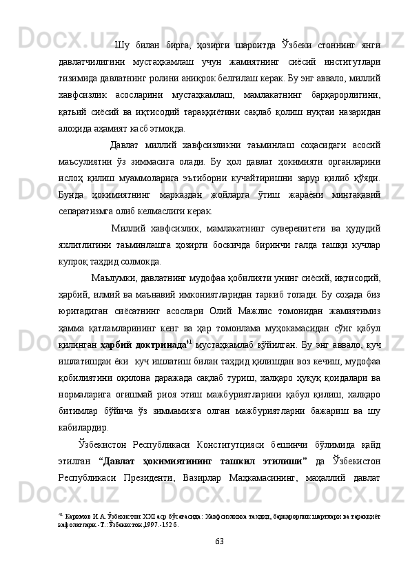             Шу   билан   бирга,   ҳозирги   шароитда   Ўзбеки   стоннинг   янги
давлатчилигини   мустаҳкамлаш   учун   жамиятнинг   сиёсий   институтлари
тизимида давлатнинг ролини аниқрок белгилаш керак. Бу энг аввало, миллий
хавфсизлик   асосларини   мустаҳкамлаш,   мамлакатнинг   барқарорлигини,
қатьий   сиёсий   ва   иқтисодий   тара ққ иётини   сақлаб   қолиш   нуқтаи   назаридан
алоҳида аҳамият касб этмоқда.
          Давлат   миллий   хавфсизликни   таъминлаш   соҳасидаги   асосий
маъсулиятни   ўз   зиммасига   олади.   Бу   ҳол   давлат   ҳокимияти   органларини
ислоҳ   қилиш   муаммоларига   эътиборни   кучайтиришни   зарур   қилиб   қўяди.
Бунда   ҳокимиятнинг   марказдан   жойларга   ўтиш   жараёни   минтақавий
сепаратизмга олиб келмаслиги керак.
            Миллий   хавфсизлик,   мамлакатнинг   суверенитети   ва   ҳудудий
яхлитлигини   таъминлашга   ҳозирги   боскичда   биринчи   галда   ташқи   кучлар
купроқ таҳдид солмокда.
     Маълумки, давлатнинг мудофаа  қ обилияти унинг сиёсий, иқтисодий,
ҳарбий,   илмий   ва   маънавий   имкониятларидан   таркиб   топади.   Бу   соҳада   биз
юритадиган   сиёсатнинг   асослари   Олий   Мажлис   томонидан   жамиятимиз
ҳамма   қатламларининг   кенг   ва   ҳар   томонлама   муҳокамасидан   сўнг   қабул
қилинган   ҳарбий   доктринада 41
  мустаҳкамлаб   қўйилган.   Бу   энг   аввало,   куч
ишлатишдан ёки   куч ишлатиш билан таҳдид қилишдан воз кечиш, мудофаа
қобилиятини   оқилона   даражада   сақлаб   туриш,   халқаро   ҳуқуқ   қоидалари   ва
нормаларига   оғишмай   риоя   этиш   мажбуриятларини   қабул   қилиш,   халқаро
битимлар   бўйича   ўз   зиммамизга   олган   мажбуриятларни   бажариш   ва   шу
кабилардир.
Ўзбекистон   Республикаси   Конститутцияси   бешинчи   бўлимида   қайд
этилган   “Давлат   ҳокимиятининг   ташкил   этилиши”   да   Ўзбекистон
Республикаси   Президенти,   Вазирлар   Маҳкамасининг,   маҳаллий   давлат
41
 Каримов И.А.Ўзбекистон XXI аср бўсағасида: Хавфсизликка тахдид, барқарорлик шартлари ва тараққиёт
кафолатлари.-Т.:Ўзбекистон,1997.-152 б.
63 