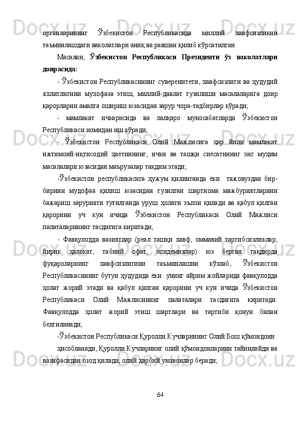 органларининг   Ўзбекистон   Республикасида   миллий   хавфсизликни
таъминлашдаги ваколатлари аниқ ва равшан қилиб кўрсатилган.
Масалан,   Ўзбекистон   Республикаси   Президенти   ўз   ваколатлари
доирасида:
-   Ўзбекистон   Республикасининг   суверенитети,   хавфсизлиги   ва   ҳудудий
яхлитлигини   мухофаза   этиш,   миллий-давлат   т у зилиши   масалаларига   доир
қарорларни амалга ошириш юзасидан зарур чора-тадбирлар кўради;
-   мамлакат   ичкарисида   ва   халқаро   муносабатларда   Ўзбекистон
Республикаси номидан иш кўради;
-   Ўзбекистон   Республикаси   Олий   Мажлисига   ҳар   йили   мамлакат
ижтимоий-иқтисодий   ҳаётиининг,   ички   ва   ташқи   сиёсатининг   энг   муҳим
масалалари юзасидан маърузалар тақдим этади;
-Ўзбекистон   республикасига   ҳужум   қилинганда   ёки     тажовуздан   бир-
бирини   мудофаа   қилиш   юзасидан   тузилган   шартнома   мажбуриятларини
бажариш   зарурияти   туғилганда   уруш   ҳолати   эълон   қилади   ва   қабул   қилган
қарорини   уч   кун   ичида   Ўзбекистон   Республикаси   Олий   Мажлиси
палаталарининг тасдиғига киритади;
-   Фавқулодда   вазиятлар   (реал   ташқи   хавф,   оммавий   тартибсизликлар,
йирик   ҳалокат,   табиий   офат,   эпидемиялар)   юз   берган   тақдирда
фуқароларнинг   хавфсизлигини   таъминлашни   кўзлаб,   Ўзбекистон
Республикасининг бутун ҳудудида ёки   унинг айрим жойларида фавқулодда
ҳолат   жорий   этади   ва   қабул   қилган   қарорини   уч   кун   ичида   Ўзбекистон
Республикаси   Олий   Мажлисининг   палаталари   тасдиғига   киритади.
Фавқулодда   ҳолат   жорий   этиш   шартлари   ва   тартиби   қонун   билан
белгиланади;
-Ўзбекистон Республикаси Қуролли Кучларининг Олий Бош қўмондони 
ҳ исобланади, Қуролли Кучларнинг олий қўмондонларини тайинлайди ва
вазифасидан озод қилади, олий ҳарбий унов о нлар беради;
64 