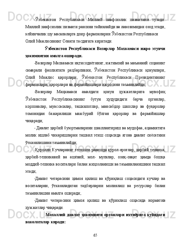 -Ўзбекистон   Республикаси   Миллий   хавфсизлик   хизматини   тузади.
Миллий хавфсизлик хизмати раисини тайинлайди ва лавозимидан озод этади,
кейинчалик шу масалаларга доир фармонларни Ўзбекистон Республикаси
Олий Мажлисининг Сенати тасдиғига киритади.
            Ўзбекистон   Республикаси   Вазирлар   Махкамаси   ижро   этувчи
ҳокимиятни амалга оширади.
-Вазирлар Махкамаси иқтисодиётнинг, ижтимоий ва маънавий соҳанинг
самарали   фаолиятига   раҳбарликни,   Ўзбекистон   Республикаси   қонунлари,
Олий   Мажлис   қарорлари,   Ўзбекистон   Республикаси   Президентининг
фарм о нлари, қарорлари ва фармойишлари ижросини таъминлайди;
-Вазирлар   Маҳкамаси   амалдаги   қонун   ҳужжатларига   мувофиқ
Ўзбеки с тон   Республикасининг   бутун   ҳудудидаги   барча   органлар,
корхоналар,   муассасалар,   ташкилотлар,   мансабдор   шахслар   ва   фуқаролар
томонидан   бажарилиши   мажбурий   бўлган   қарорлар   ва   фармойишлар
чиқаради;
- Давлат ҳарбий буюртмаларини шакллантириш ва мудофаа, аҳамиятига
молик   ишлаб   чикаришларни   ташкил   этиш   соҳасида   ягона   давлат   сиёсатини
ўтказилишини таъминлайди;
-Қуролли Кучларнинг тегишли равишда қурол-яроғлар, ҳарбий техника,
ҳарбий-техникавий   ва   ашёвий,   мол-   мулклар,   озиқ-овқат   ҳамда   бошқа
моддий-техника воситалари билан жиҳозланиши ва таъминланишини ташкил
этади;
-Давлат   чегарасини   ҳимоя   қилиш   ва   қўриқлаш   соҳасидаги   кучлар   ва
воситаларни,   ўтказиладиган   тадбирларни   молиялаш   ва   ресурслар   билан
таъминлашни амалга оширади;
-Давлат   чегарасини   ҳимоя   қилиш   ва   қ ўриклаш   соҳасида   норматив
ҳужжатлар чиқаради.
              Махаллий   давлат   ҳокимияти   органлари   ихтиёрига   қуйидаги
ваколаталар киради:
65 