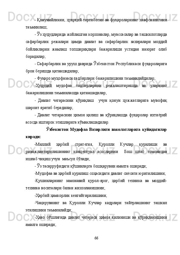 - Қонунийликни, ҳуқуқий тартиботни ва фуқароларнинг хавфсизлигини
таъминлаш;
- Ўз ҳудудларида жойлашган корхоналар, муассасалар ва ташкилотларда
сафарбарлик   режалари   ҳамда   давлат   ва   сафарбарлик   захиралари   моддий
бойликларни   жамлаш   топшириқлари   бажарилиши   устидан   назорат   олиб
борадилар;
- Сафарбарлик ва уруш даврида Ўзбекистон Республикаси фуқароларига
брон беришда қатнашадилар;
- Фуқаро муҳофазаси тадбирлари бажарилишини таъминлайдилар;
-Ҳудудий   мудофаа   тадбирларини   режалаштиришда   ва   уларнинг
бажарилишини таъминлашда қатнашадилар;
-   Давлат   чегарасини   қўриқлаш     учун   қонун   ҳужжатларига   мувофиқ
шароит яратиб берадилар;
-   Давлат   чегарасини   ҳимоя   қилиш   ва   қўриқлашда   фуқаролар   ихтиёрий
асосда иштирок этишларига  кў маклашадилар.
              Ўзбекистон   Мудофаа   Вазирлиги   ваколатларига   қуйидагилар
киради:
- Миллий   ҳарбий   стратегия,   Қуролли   Кучлар   қурилиши   ва
ривожлантирилиш и нинг   концептуал   асосларини     Бош   штаб   томонидан
ишлаб чиқиш учун  маъсул бўлади;
- Ўз тасарруфидаги қўшинларга бошқарувни амалга оширади;
-Мудофаа ва ҳарбий қурилиш соҳасидаги давлат сиёсати юритилишини;
-Қушинларнинг   замонавий   қурол-ярог,   ҳарбий   техника   ва   моддий-
техника воситалари билан жихозланишини;
-Ҳарбий ҳамкорлик кенгайтирилишини;
-Чақирувнинг   ва   Қуролли   Кучлар   кадрлари   тайёрлашнинг   ташкил
этилишини таъминлайди;
-Ҳаво   бўшлиғида   давлат   чегараси   ҳимоя   қилиниши   ва   қўриқланишини
амалга оширади;
66 