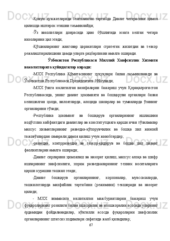-Қонун   ҳужжатларида   белгиланган   тартибда   Давлат   чегарасини   ҳимоя
қилишда иштирок этишни таъминлайди;
-Ўз   ваколатлари   доирасида   ҳаво   бўшлиғида   юзага   келган   чегара
низоларини ҳал этади;
- Қў шинларнинг   жанговар   ҳаракатлари   стратегик   жихатдан   ва   тезкор
режалаштирилишини ҳамда уларга раҳбарликни амалга оширади.
            Ўзбекистон   Республикаси   Миллий   Хавфсизлик   Хизмати
ваколатларига қуйидагилар киради:
-МХХ   Республика   Қўмитасининг   ҳуқуқлари   билан   таъминланади   ва
Ўзбекистон Республикаси Президентига бўйсунади;
-МХХ   ўзига   юклатилган   вазифаларни   бажариш   учун   Қорақалроғистон
Республикасида,   унинг   давлат   ҳокимияти   ва   бошқаруви   органлари   билан
келишилган   ҳолда,   вилоятларда,   алоҳида   шахарлар   ва   туманларда   ўзининг
органларини тўзади;
-Республика   ҳокимият   ва   бошқарув   органларининг   ишлашини
нодўстлик кайфиятдаги давлатлар ва конститутцияга қарши ички тўзилмалар
махсус   хизматларининг   разведка-қўпорувчилик   ва   бошқа   хил   жиноий
тажовўзлардан самарали ҳимоя қилиш учун жавобгардир;
-разведка,   контрразведка   ва   тезкор-қидирув   ва   бошқа   хил   хизмат
фаолиятларни амалга оширади;
-Давлат   сирларини  ҳимоялаш  ва   назорат   қилиш,  махсус   алоқа   ва  шифр
ишларининг   хавфсизлиги,   хориж   разведкаларининг   техник   воситаларига
қарши курашни ташкил этади;
-Давлат   бошқарув   органларининг,   корхоналар,   муассасаларда,
ташкилотларда   махфийлик   тартибини   (режимини)   текширади   ва   назорат
қилади;
-   МХХ   зиммасига   юклатилган   мажбуриятларни   бажариш   учун
фуқароларнинг розилиги билан ошкоралик ва ноошкоралик асосида уларнинг
ёрдамидан   фойдаланадилар,   кўнгилли   асосда   фуқароларни   хавфсизлик
органларининг штатсиз ходимлари сифатида жалб қиладилар;
67 