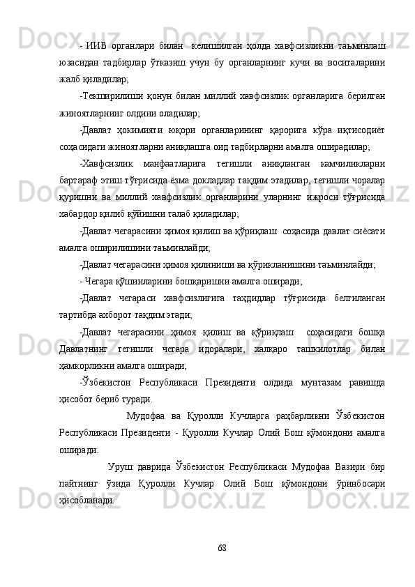 -   ИИВ   органлари   билан     келишилган   ҳолда   хавфсизликни   таъминлаш
юзасидан   тадбирлар   ўтказиш   учун   бу   органларнинг   кучи   ва   воситаларини
жалб қиладилар;
-Текширилиши   қонун   билан   миллий   хавфсизлик   органларига   берилган
жиноятларнинг олдини оладилар;
-Давлат   ҳокимияти   юқори   органларининг   қарорига   кўра   иқтисодиёт
соҳасидаги жиноятларни аниқлашга оид тадбирларни амалга оширадилар;
-Хавфсизлик   манфаатларига   тегишли   аниқланган   камчиликларни
бартараф этиш тўғрисида ёзма докладлар тақдим этадилар, тегишли чоралар
қуришни   ва   миллий   хавфсизлик   органларини   уларнинг   ижроси   тўғрисида
хабардор қилиб қўйишни талаб қиладилар;
-Давлат чегарасини ҳимоя қилиш ва қўриқлаш   соҳасида давлат сиёсати
амалга оширилишини таъминлайди;
-Давлат чегарасини ҳимоя қилиниши ва  қў рикланишини таъминлайди;
- Чегара қўшинларини бошқаришни амалга оширади;
-Давлат   чегараси   хавфсизлигига   таҳдидлар   тўғрисида   белгиланган
тартибда ахборот тақдим этади;
-Давлат   чегарасини   ҳимоя   қилиш   ва   қўриқлаш     соҳасидаги   бошқа
Давлатнинг   тегишли   чегара   идоралари,   халқаро   ташкилотлар   билан
ҳамкорликни амалга оширади;
-Ўзбекистон   Республикаси   Президенти   олдида   мунтазам   равишда
ҳисобот бериб туради.
              Мудофаа   ва   Қуролли   Кучларга   раҳбарликни   Ўзбекистон
Республикаси   Президенти   -   Қуролли   Кучлар   Олий   Бош   қўмондони   амалга
оширади.
            Уруш   даврида   Ўзбекистон   Республикаси   Мудофаа   Вазири   бир
пайтнинг   ўзида   Қуролли   Кучлар   Олий   Бош   қўмондони   ўринбосари
ҳисобланади.
68 