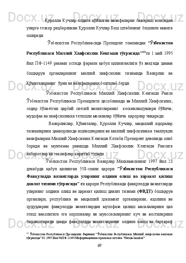             Қуролли  Кучлар   олдига   қўйилган   вазифаларни   бажариш   юзасидан
уларга тезкор раҳбарликни Қуролли Кучлар Бош штабининг бошлиғи амалга
оширади.
            Ўзбекистон   Республикасида   Президент   томонидан   “ Ўзбекистон
Республикаси   Миллий   Хавфсизлик   Кенгаши   тўғрисида ” 42 1
ги   1   май   1995
йил   ПФ-1149   раками   остида   фармон   қабул   қилинганлиги   ўз   вақтида   ҳамма
бошқарув   органларининг   миллий   хавфсизлик   тизимида   Вазирлик   ва
Қўмиталарнинг  ўрни ва вазифаларини белгилаб берди. 
        Ўзбекистон   Республикаси   Миллий   Хавфсизлик   Кенгаши   Раиси
Ўзбекистон  Республикаси  Президенти   ҳисобланади   ва Миллий  Хавфсизлик,
содир   бўлаётган   ҳарбий   сиёсий   вазиятларнинг     кескинлашувлари   бўйича,
мудофаа ва хавфсизликка тегишли масалалар бўйича  қарорлар чиқаради.
            Вазирликлар,   Қўмиталар,   Қуролли   Кучлар,   маҳаллий   идоралар
тизимларини ҳамкорликда ишлашларини ва миллий хавфсизликка тааллуқли
вазифаларни Миллий Хавфсизлик Кенгаши Котиби Президент девонида олиб
боради   ва   мунтазам   равишда   Миллий   Хавфсизлик   Кенгаши   Раисига
ахборотлар ва таклифлар киритиб туради.
          Ўзбекистон   Республикаси   Вазирлар   Махкамасининг   1997   йил   23
декабрда   қабул   қилинган   558-сонли   қарори   ” Ўзбекистон   Республикаси
Фавқулодда   вазиятларда   уларнинг   олдини   олиш   ва   харакат   қилиш
давлат тизими тўғрисида ”  г и қарори Республикада фавқулодда вазиятларда
уларнинг   олдини   олиш   ва   ҳаракат   қилиш   давлат   тизими   (ФВДТ)   бошқарув
органлари,   республика   ва   маҳаллий   ҳокимият   органларини,   аҳолини   ва
ҳудудларни   фавқулодда   вазиятлардан   мухофаза   қилиш   масалаларини   ҳал
этиш   ваколатига   эга   корхоналар   ва   муассасаларнинг   куч   ва   востиларини
бирлаштиради   ҳамда   фавқулодда   вазиятларнинг   олдини   олиш   ва   бартараф
42
  Ўзбекистон Республикаси Президенти Фармони   ” Ўзбекистон Республикаси Миллий хавфсизлик кенгаши
тўғрисида ” .01.1995 йил №ПФ-1149//Информационно-правовая система  ” Norma   hamkor ” .
69 