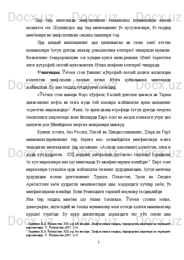 Ҳар   бир   минтақада   хавфсизликни   таъминлаш   муаммолари   муаян
моҳиятга   эга.   Шунингдек   ҳар   бир   минтақанинг   ўз   хусусиятлари,   ўз   таҳдид
манбалари ва хавфсизликни сақлаш омиллари бор.
Ҳар   қандай   минтақанинг   ҳал   қилинмаган   ва   газак   олиб   кетган
муаммолари бутун дунёда занжир реакциясини келтириб чиқариши мумкин.
Вазиятнинг   беқарорлашуви   эса   кундан-кунга   аниқ-равшан   бўлиб   бораётган
янги жуғрофий-сиёсий мувозанатни бўзиш хавфини келтириб чиқаради.
Учинчидан.   Ўзбеки стон ўзининг жўғрофий-сиёсий ҳолати жиҳатидан
коллектив   хавфсизлик   тизими   изчил   йўлга   қуйилмаган   минтақада
жойлашган. Бу ҳам таҳдид туғдирувчи сабабдир.
«Ўзбеки стон амалда Форс кўрфази, Каспий денгизи ҳавзаси ва Тарим
ҳавзасининг   нефть   ва   газга   жуда   бой   конлари   жойлашган   ярим   ҳалқанинг
стратегик марказидир» 5
. Яъни, бу ярим ҳалқа атрофида бутун дунёда энергия
тақчиллиги шароитида якин йилларда Евро осиё ва жаҳон келажаги учун ҳал
қилувчи рол ўйнайдиган энергия захиралари мавжуд.
Бунинг устига, биз Россия, Хитой ва Хиндистоннининг, Шарқ ва Ғарб
мамалакатларинининг   бир   бирига   мос   келмайдиган   манфаатлари   юзага
чиқадиган минтақанинг бир қисмимиз. «Аслида шаклланиб келаётган, лёки н
жуда   куч-қудратли,     XXI   асрнинг   киёфасини   шубҳасиз   белгилаб   берадиган
бу куч марказлари ана шу минтақада ўз манфаатларини излайди» 6
. Евро осиё
марказлари туташган ерда жойлашган бизнинг ҳудудимиздан, бутун минтақа
ҳудудидан   ислом   дунёсининиг   Туркия,   Покистон,   Эрон   ва   Саудия
Арабистони   каби   қудратли   мамлакатлари   ҳам,   юқоридаги   кучлар   каби,   ўз
манфаатларини излайди. Буни ўтмишдаги тарихий воқеалар тасдиқлайди.
Яна   бир   таҳдид   манбаи   шу   билан   боғлиқки,   Ўзбеки   стонни   этник,
демографик, иқтисодий ва бошқа муаммолар юки остида қолган мамлакатлар
қуршаб   турибди.   Бу   икки   давлатларда   ҳориждаги   энг   кўп   сонли   ҳам
5
  Каримов И.А.Ўзбекистон XXI аср бўсағасида:  Хавфсизликка таҳдид, барқарорлик шартлари ва тараққиёт
кафолатлари.-Т.:Ўзбекистон,1997.-12 б.
6
  Каримов И.А.Ўзбекистон XXI аср бусағасида:  Хавфсизликка таҳдид, барқарорлик шартлари ва тараққиёт
кафолатлари.-Т.:Ўзбекистон,1997.-12 б.
7 