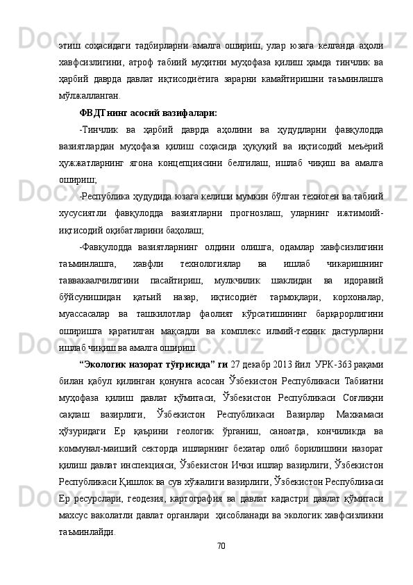 этиш   соҳасидаги   тадбирларни   амалга   ошириш,   улар   юзага   келганда   аҳоли
хавфсизлигини,   атроф   табиий   муҳитни   муҳофаза   қилиш   ҳамда   тинчлик   ва
ҳарбий   даврда   давлат   иқтисодиётига   зарарни   камайтиришни   таъминлашга
мўлжалланган.
ФВДТнинг асосий вазифалари:
-Тинчлик   ва   ҳарбий   даврда   аҳолини   ва   ҳудудларни   фавқулодда
вазиятлардан   муҳофаза   қилиш   соҳасида   ҳуқуқий   ва   иқтисодий   меъёрий
ҳужжатларнинг   ягона   концепциясини   белгилаш,   ишлаб   чиқиш   ва   амалга
ошириш;
-Республика ҳудудида юзага келиши мумкин бўлган техноген ва табиий
хусусиятли   фавқулодда   вазиятларни   прогнозлаш,   уларнинг   ижтимоий-
иқтисодий оқибатларини баҳолаш;
-Фавқулодда   вазиятларнинг   олдини   олишга,   одамлар   хавфсизлигини
таъминлашга,   хавфли   технологиялар   ва   ишлаб   чикаришнинг
таввакаалчилигини   пасайтириш,   мулкчилик   шаклидан   ва   идоравий
бўйсунишидан   қатьий   назар,   иқтисодиёт   тармоқлари,   корхоналар,
муассасалар   ва   ташкилотлар   фаолият   кўрсатишининг   барқарорлигини
оширишга   қаратилган   мақсадли   ва   комплекс   илмий-техник   дастурларни
ишлаб чиқиш ва амалга ошириш.
“ Экологик назорат тўғрисида ”  ги  27 декабр 2013 йил  УРК-363 рақами
билан   қабул   қилинган   қонунга   асосан   Ўзбекистон   Республикаси   Табиатни
муҳофаза   қилиш   давлат   қўмитаси,   Ўзбекистон   Республикаси   Соғлиқни
сақлаш   вазирлиги,   Ўзбекистон   Республикаси   Вазирлар   Махкамаси
ҳўзуридаги   Ер   қаърини   геологик   ўрганиш,   саноатда,   кончиликда   ва
коммунал-маиший   секторда   ишларнинг   бехатар   олиб   борилишини   назорат
қилиш  давлат  инспекцияси,  Ўзбекистон  Ички  ишлар  вазирлиги,  Ўзбекистон
Республикаси Қишлок ва сув хўжалиги вазирлиги, Ўзбекистон Республикаси
Ер   ресурслари,   геодезия,   картография   ва   давлат   кадастри   давлат   қўмитаси
махсус ваколатли давлат органлари   ҳисобланади ва экологик хавфсизликни
таъминлайди.
70 
