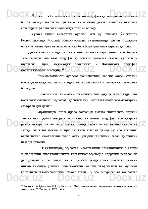     Ўзбекистон Республикаси Табиатни муҳофаза қилиш давлат қўмитаси
бошқа   махсус   ваколатли   давлат   органларининг   давлат   экологик   назорати
соҳасидаги фаолиятини мувофиқлаштириб боради.  
  Хулоса   қилиб   айтадиган   бўлсам,   мен   бу   бўлимда   Ўзбекистон
Республикасида   Миллий   Хавфсизлиикни   таъминлашда   давлат   бошқарув
органларининг ўрни ва вазифаларини батафсил ёритишга ҳаракат қилдим.
Давлатнинг иқтисодиёти, саноатнинг имкониятлари, унинг сафарбарлик
тайёргарлиги   мамлакат   мудофаа   қобилияти   ҳолатига   таъсир   кўрсатиши
шубҳасиз.   Зеро,   иқтисодий   имконият   -   Ватанимиз   мудофаа
қобилиятининг асосидир. 43
          Ўзбекистонниниг   мудофаа   қобилиятини,   ҳарбий   хавфсизлигини
мустаҳкамлашда   ташқи   иқтисодий   ва   ташқи   сиёсий   соҳаларнинг   ҳам   роли
бебаҳодир.
            Хавфсизлик   тизимини   шакллантириш   ҳақида   гапирганда,   биз
мамалакатимизнинг   мудофаа   қобилиятини   мустаҳкамлаш   муаммоларини
самарали ҳал қилиш:
            Биринчидан ,   битта   идора   доирасида   амалга   оширилиши   мумкин
эмаслигини,   ҳарбий   инфраструктурани,   саноатнинг   мудофаа   тармоқларини
ривожлантиришга   алоқаси   бўлган   бошқа   ташкилотлар   ва   институтларни
ташқи   сиёсатни   амалга   оширишга   жалб   этишни   ҳамда   бу   идораларнинг
барчасининг   фаолиятини   ўзаро   аниқ   уйғунлаштиришни   талаб   қилишини
назарда тутамиз.
            Иккинчидан,   мудофаа   қобилиятини   таъминлашнинг   айрим
жиҳатларини   ривожлантиришга   қаратилган   мустақил   идоравий   режалар   ва
дастурларни   ишлаб   чиқишдан   воз   кечиш   ҳамда   ягона   комплекс   режани
ишлаб   чиқишга   ўтишни,   мамлакатнинг   ҳарбий   хавфсизлиги   ва   мудофаа
қобилияти   таъминланишини   тақозо   этади.   Бу   эса   ресурслар   ва   маблағлар
43
 Каримов И.А.Ўзбекистон   XXI  аср бўсағасида: Хавфсизликка тахдид, барқарорлик шартлари ва тараққиёт
кафолатлари.-Т.:Ўзбекистон,1997.-167 б.
71 