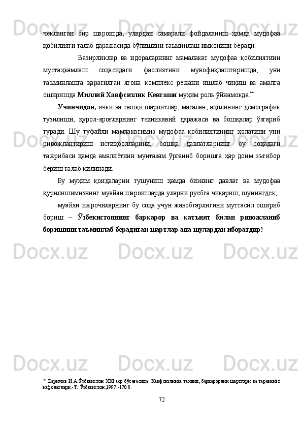 чекланган   бир   шароитда,   улардан   самарали   фойдаланиш   ҳамда   мудофаа
қобилияти талаб даражасида бўлишини таъминлаш имконини беради.
            Вазирликлар   ва   идораларнинг   мамалакат   мудофаа   қобилиятини
мустаҳкамлаш   соҳасидаги   фаолиятини   мувофиқлаштиришда,   уни
таъминлашга   қаратилган   ягона   комплекс   режани   ишлаб   чиқиш   ва   амалга
оширишда  Миллий Хавфсизлик Кенгаши  муҳим роль ўйнамокда. 44
Учинчидан,  ички ва ташқи шароитлар, масалан, аҳолининг демографик
тузилиши,   қурол-яроғларнинг   техникавий   даражаси   ва   бошқалар   ўзгариб
туради.   Шу   туфайли   мамлакатимиз   мудофаа   қобилиятининг   ҳолатини   уни
ривожлантириш   истиқболларини,   бошқа   давлатларнинг   бу   соҳадаги
тажрибаси   ҳамда   амалиётини   мунтазам   ўрганиб   боришга   ҳар   доим   эътибор
бериш талаб қилинади. 
Бу   муҳим   қоидаларни   тушуниш   ҳамда   бизнинг   давлат   ва   мудофаа
қурилишимизнинг муайян шароитларда уларни руёбга чиқариш, шунингдек,
муайян ижрочиларнинг бу соҳа учун жавобгарлигини муттасил ошириб
бориш   –   Ўзбекистоннинг   барқарор   ва   қатъият   билан   ривожланиб
боришини таъминлаб берадиган шартлар ана шулардан иборатдир!
44
  Каримов И.А.Ўзбекистон   XXI  аср бўсағасида: Хавфсизликка тахдид, барқарорлик шартлари ва тараққиёт
кафолатлари.-Т.:Ўзбекистон,1997.-170 б.
72 
