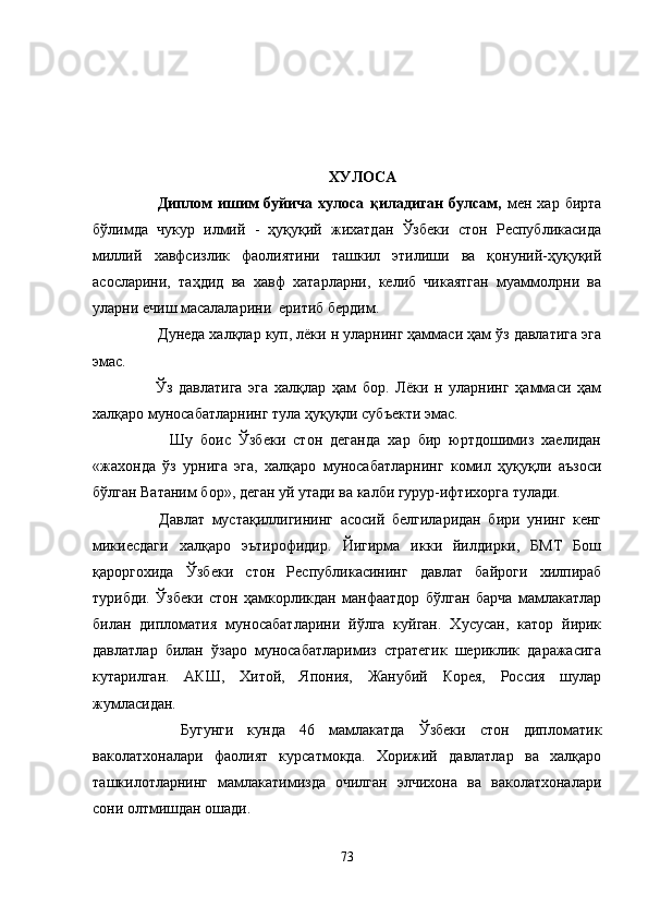 ХУЛОСА
            Диплом   ишим   буйича   хулоса   қиладиган   булсам,   мен   хар   бирта
бўлимда   чукур   илмий   -   ҳуқуқий   жихатдан   Ўзбеки   стон   Республикасида
миллий   хавфсизлик   фаолиятини   ташкил   этилиши   ва   қонуний-ҳуқуқий
асосларини,   таҳдид   ва   хавф   хатарларни,   келиб   чикаятган   муаммолрни   ва
уларни ечиш масалаларини  еритиб бердим.
        Дунеда халқлар куп, лёки н уларнинг ҳаммаси ҳам ўз давлатига эга
эмас.
          Ўз   давлатига   эга   халқлар   ҳам   бор.   Лёки   н   уларнинг   ҳаммаси   ҳам
халқаро муносабатларнинг тула ҳуқуқли субъекти эмас.
            Шу   боис   Ўзбеки   стон   деганда   хар   бир   юртдошимиз   хаелидан
«жахонда   ўз   урнига   эга,   халқаро   муносабатларнинг   комил   ҳуқуқли   аъзоси
бўлган Ватаним бор», деган уй утади ва калби гурур-ифтихорга тулади.
          Давлат   мустақиллигининг   асосий   белгиларидан   бири   унинг   кенг
микиесдаги   халқаро   эътирофидир.   Йигирма   икки   йилдирки,   БМТ   Бош
қароргохида   Ўзбеки   стон   Республикасининг   давлат   байроги   хилпираб
турибди.   Ўзбеки   стон   ҳамкорликдан   манфаатдор   бўлган   барча   мамлакатлар
билан   дипломатия   муносабатларини   йўлга   куйган.   Хусусан,   катор   йирик
давлатлар   билан   ўзаро   муносабатларимиз   стратегик   шериклик   даражасига
кутарилган.   АКШ,   Хитой,   Япония,   Жанубий   Корея,   Россия   шулар
жумласидан.
        Бугунги   кунда   46   мамлакатда   Ўзбеки   стон   дипломатик
ваколатхоналари   фаолият   курсатмокда.   Хорижий   давлатлар   ва   халқаро
ташкилотларнинг   мамлакатимизда   очилган   элчихона   ва   ваколатхоналари
сони олтмишдан ошади.
73 