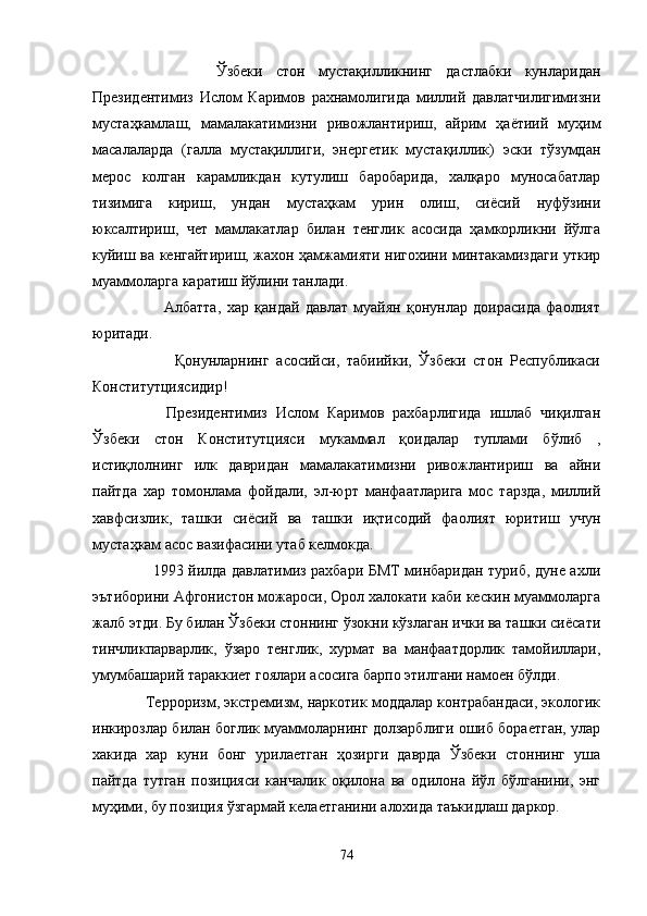               Ўзбеки   стон   мустақилликнинг   дастлабки   кунларидан
Президентимиз   Ислом   Каримов   рахнамолигида   миллий   давлатчилигимизни
мустаҳкамлаш,   мамалакатимизни   ривожлантириш,   айрим   ҳаётиий   муҳим
масалаларда   (галла   мустақиллиги,   энергетик   мустақиллик)   эски   тўзумдан
мерос   колган   карамликдан   кутулиш   баробарида,   халқаро   муносабатлар
тизимига   кириш,   ундан   мустаҳкам   урин   олиш,   сиёсий   нуфўзини
юксалтириш,   чет   мамлакатлар   билан   тенглик   асосида   ҳамкорликни   йўлга
куйиш ва кенгайтириш, жахон ҳамжамияти нигохини минтакамиздаги уткир
муаммоларга каратиш йўлини танлади.
              Албатта,   хар   қандай   давлат   муайян   қонунлар   доирасида   фаолият
юритади.
              Қонунларнинг   асосийси,   табиийки,   Ўзбеки   стон   Республикаси
Конститутциясидир!
          Президентимиз   Ислом   Каримов   рахбарлигида   ишлаб   чиқилган
Ўзбеки   стон   Конститутцияси   мукаммал   қоидалар   туплами   бўлиб   ,
истиқлолнинг   илк   давридан   мамалакатимизни   ривожлантириш   ва   айни
пайтда   хар   томонлама   фойдали,   эл-юрт   манфаатларига   мос   тарзда,   миллий
хавфсизлик,   ташки   сиёсий   ва   ташки   иқтисодий   фаолият   юритиш   учун
мустаҳкам асос вазифасини утаб келмокда.
           1993 йилда давлатимиз рахбари БМТ минбаридан туриб, дуне ахли
эътиборини Афгонистон можароси, Орол халокати каби кескин муаммоларга
жалб этди. Бу билан Ўзбеки стоннинг ўзокни кўзлаган ички ва ташки сиёсати
тинчликпарварлик,   ўзаро   тенглик,   хурмат   ва   манфаатдорлик   тамойиллари,
умумбашарий тараккиет гоялари асосига барпо этилгани намоен бўлди.
      Терроризм, экстремизм, наркотик моддалар контрабандаси, экологик
инкирозлар билан боглик муаммоларнинг долзарблиги ошиб бораетган, улар
хакида   хар   куни   бонг   урилаетган   ҳозирги   даврда   Ўзбеки   стоннинг   уша
пайтда   тутган   позицияси   канчалик   оқилона   ва   одилона   йўл   бўлганини,   энг
муҳими, бу позиция ўзгармай келаетганини алохида таъкидлаш даркор.
74 