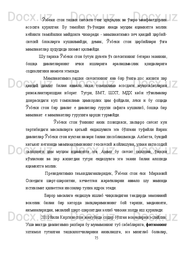           Ўзбеки   стон   ташки   сиёсати   тенг   ҳуқуқлик   ва   ўзаро   манфаатдорлик
асосига   қурилган.   Бу   тамойил   ўз-ўзидан   янада   муҳим   аҳамиятга   молик
кейинги   тамойилни   майдонга   чикаради   -   мамлакатимиз   хеч   қандай   ҳарбий-
сиёсий   блокларга   кушилмайди,   демак,   Ўзбеки   стон   ҳарбийлари   ўзга
мамлакатлар ҳудудида хизмат қилмайди.
    Шу тарика Ўзбеки стон бутун дунега ўз сиёсатининг бегараз эканини,
бошқа   давлатларнинг   ички   ишларига   аралашмаслик   қоидаларига
содиклигини намоен этмокда.
          Мамлакатимиз   ташки   сиёсатининг   яна   бир   ўзига   хос   жихати   хар
қандай   давлат   билан   аввало   икки   томонлама   асосдаги   муносабатларни
ривожлантиришдан   иборат.   Тугри,   БМТ,   ШХТ,   МДХ   каби   тўзилмалар
доирасидаги   куп   томонлама   ҳамкорлик   ҳам   фойдали,   лёки   н   бу   соҳада
Ўзбеки   стон   бир   давлат   е   давлатлар   гурухи   сафига   кушилиб,   бошқа   бир
мамлакат  е мамлакатлар гурухига қарши турмайди.
                Ўзбеки   стон   ўзининг   аник   позицияси,   халқаро   сиёсат   кун
тартибидаги   масалаларга   қатьий   ендашувига   эга   бўлгани   туфайли   йирик
давлатлар Ўзбеки стон нуктаи назари билан хисоблашмокда. Албатта, бундай
катъият негизида мамлакатимизнинг геосиёсий жойлашуви, улкан иқтисодий
салохияти   ҳам   муҳим   аҳамиятга   эга.   Аммо   бу   сиёсат   оқилона,   ўзокни
кўзлагани   ва   хар   жихатдан   тугри   ендашувга   эга   экани   билан   алохида
аҳамиятга молик.
            Президентимиз   таъкидлаганларидек,   Ўзбеки   стон   ёки     Марказий
Осиедаги   шарт-шароитни,   кечаетган   жараёнларни   аввало   шу   заминда
истикомат қилаетган инсонлар тулик идрок этади.
            Бирор   масалага   ендашув   ишлаб   чиқиладиган   такдирда   замонавий
вокелик   билан   бир   каторда   халқларимизнинг   бой   тарихи,   маданияти,
анъаналаридан, махалий шарт-шароитдан келиб чиккан холда иш қурилади.
      2010 йили Киргизистон жанубида содир бўлган воқеаларни эслайлик.
Уша вактда давлатимиз рахбари бу муаммонинг туб сабабларига,  фитнанинг
эхтимол   тутилган   ташкилотчиларини   аниклашга,   юз   минглаб   болалар,
75 