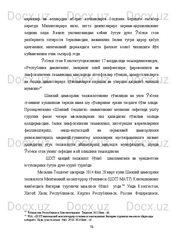 кариялар   ва   аеллардан   иборат   кочкинларга   бошпана   беришга   эътибор
каратди.   Миллатлараро   низо,   хатто   давлатлараро   карама-қаршиликнинг
олдини   олди.   Вазият   унгланганидан   кейин   бутун   дуне   Ўзбеки   стон
рахбарияти   эхтиросга   берилмасдан,   вазминлик   билан   тугри   қарор   қабул
қилганини,   минтакавий   даражадаги   катта   фалокат   келиб   чикишига   йўл
куймаганини очик эътироф этди.
             Ўзбеки стон Конститутциясининг 17-моддасида таъкидланганидек,
«Республика   давлатнинг,   халқнинг   олий   манфаатлари,   фаровонлиги   ва
хавфсизлигини   таъминлаш   мақсадида   иттифоклар   тўзиши,   ҳамдустликларга
ва   бошқа   давлатлараро   тўзилмаларга   кириши   ва   улардан   ажралиб   чикиши
мумкин» 45
.
          Шанхай   ҳамкорлик   ташкилотининг   тўзилиши   ва   унга   Ўзбеки
стоннинг   кушилиши  тарихи   мана  шу   сўзларнинг   еркин  тасдиги   бўла   олади.
Президентимиз   «Шанхай   бешлиги»   саммитининг   мехмони   сифатида   ушбу
гурухни   факат   чегара   масалаларини   хал   қиладиган   тўзилма   холида
қолдирмасдан,   балки   хавфсизликни   таъминлаш,   интеграция   жараёнларини
фаоллаштириш,   савдо-иқтисодий   ва   сармоявий   ҳамкорликни
ривожлантириш,   маданий-гуманитар   алокаларни   мустаҳкамлашга   хизмат
қиладиган   етук   ташкилотга   айлантириш   мақсадга   мувофиқлиги,   шунда
Ўзбеки стон унинг сафидан жой олишини таъкидлаган.
          ШХТ   қандай   ташкилот   бўлиб     шакллангани   ва   эришаетган
ютукларини бугун дуне куриб турибди.
     Масалан Тошкент шахрида 2014 йил 28 март куни Шанхай ҳамкорлик
ташкилоти Минтакавий аксилтеррор тўзилмаси (ШХТ МАТТ) Кенгашининиг
навбатдаги   йигирма   туртинчи   мажлиси   бўлиб     утди. 46
  Унда   Козогистон,
Хитой   Халқ   Республикаси,   Киргиз   Республикаси,   Россия   Федерацияси,
45
 Ўзбекистон Республикаси Конститутцияси. Тошкент.2012 йил.:-6б.
46
 УЗА. «ШХТ минтакавий акисилтеррор тузилмаси кенгашининг йигирма туртинчи мажлиси тўғрисида 
ахборот». Халк сузи газетаси. №61 29.03.2014 йил.:-1б.
76 