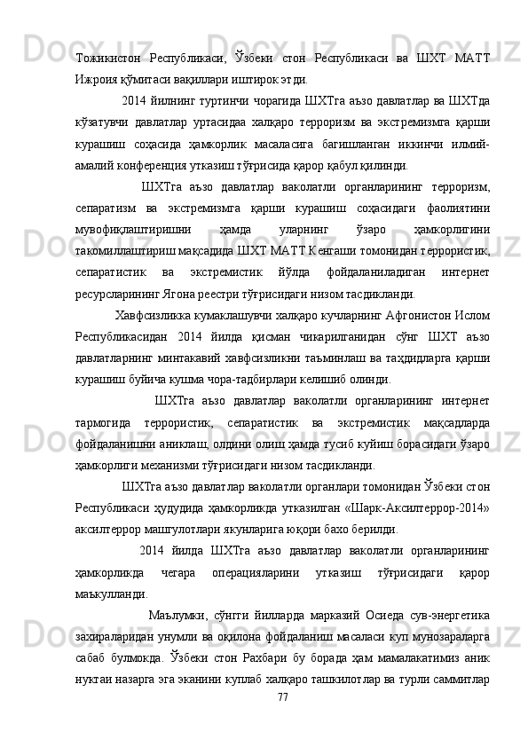 Тожикистон   Республикаси,   Ўзбеки   стон   Республикаси   ва   ШХТ   МАТТ
Ижроия қўмитаси вақиллари иштирок этди.
         2014 йилнинг туртинчи чорагида  ШХТга аъзо давлатлар ва ШХТда
кўзатувчи   давлатлар   уртасидаа   халқаро   терроризм   ва   экстремизмга   қарши
курашиш   соҳасида   ҳамкорлик   масаласига   багишланган   иккинчи   илмий-
амалий конференция утказиш тўғрисида қарор қабул қилинди.
          ШХТга   аъзо   давлатлар   ваколатли   органларининг   терроризм,
сепаратизм   ва   экстремизмга   қарши   курашиш   соҳасидаги   фаолиятини
мувофиқлаштиришни   ҳамда   уларнинг   ўзаро   ҳамкорлигини
такомиллаштириш мақсадида ШХТ МАТТ Кенгаши томонидан террористик,
сепаратистик   ва   экстремистик   йўлда   фойдаланиладиган   интернет
ресурсларининг Ягона реестри тўғрисидаги низом тасдикланди.
     Хавфсизликка кумаклашувчи халқаро кучларнинг Афгонистон Ислом
Республикасидан   2014   йилда   қисман   чикарилганидан   сўнг   ШХТ   аъзо
давлатларнинг   минтакавий   хавфсизликни   таъминлаш   ва   таҳдидларга   қарши
курашиш буйича кушма чора-тадбирлари келишиб олинди.
              ШХТга   аъзо   давлатлар   ваколатли   органларининг   интернет
тармогида   террористик,   сепаратистик   ва   экстремистик   мақсадларда
фойдаланишни аниклаш, олдини олиш ҳамда тусиб куйиш борасидаги ўзаро
ҳамкорлиги механизми тўғрисидаги низом тасдикланди.
       ШХТга аъзо давлатлар ваколатли органлари томонидан Ўзбеки стон
Республикаси   ҳудудида   ҳамкорликда   утказилган   «Шарк-Аксилтеррор-2014»
аксилтеррор машгулотлари якунларига юқори бахо берилди.
          2014   йилда   ШХТга   аъзо   давлатлар   ваколатли   органларининг
ҳамкорликда   чегара   операцияларини   утказиш   тўғрисидаги   қарор
маъкулланди. 
                Маълумки,   сўнгги   йилларда   марказий   Осиеда   сув-энергетика
захираларидан унумли ва оқилона фойдаланиш масаласи куп мунозараларга
сабаб   булмокда.   Ўзбеки   стон   Рахбари   бу   борада   ҳам   мамалакатимиз   аник
нуктаи назарга эга эканини куплаб халқаро ташкилотлар ва турли саммитлар
77 
